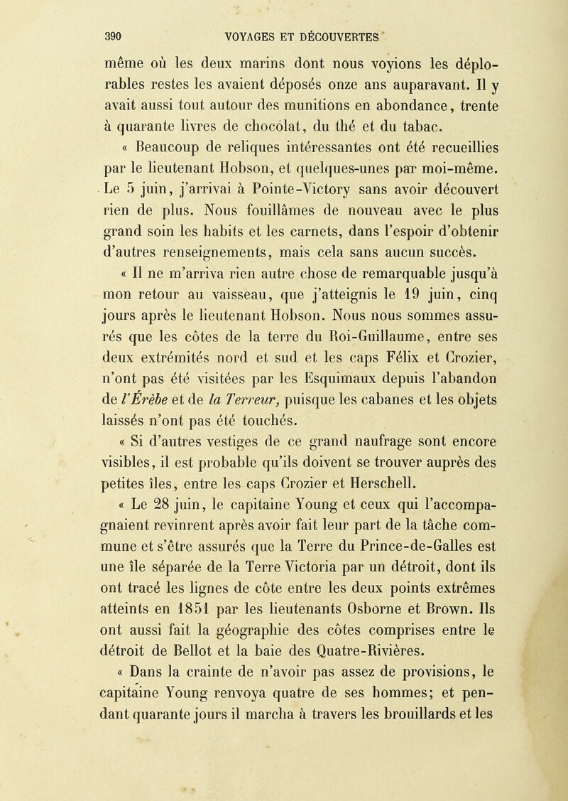 même où les deux marins dont nous voyions les déplo- rables restes les avaient déposés onze ans auparavant. Il y avait aussi tout autour des munitions en abondance, trente à quarante livres de chocolat, du thé et du tabac. « Beaucoup de reliques intéressantes ont été recueillies par le lieutenant Hobson, et quelques-unes paT moi-même. Le 5 juin, j'arrivai à Pointe-Victory sans avoir découvert rien de plus. Nous fouillâmes de nouveau avec le plus grand soin les habits et les carnets, dans l'espoir d'obtenir d'autres renseignements, mais cela sans aucun succès. « Il ne m'arriva rien autre chose de remarquable jusqu'à mon retour au vaisseau, que j'atteignis le 19 juin, cinq jours après le lieutenant Hobson. Nous nous sommes assu- rés que les côtes de la terre du Roi-Guillaume, entre ses deux extrémités nord et sud et les caps Félix et Grozier, n'ont pas été visitées par les Esquimaux depuis l'abandon de VÉrèbe et de la Terreur, puisque les cabanes et les objets laissés n'ont pas été touchés. « Si d'autres vestiges de ce grand naufrage sont encore visibles, il est probable qu'ils doivent se trouver auprès des petites îles, entre les caps Grozier et Herschell. « Le 28 juin, le capitaine Young et ceux qui l'accompa- gnaient revinrent après avoir fait leur part de la tâche com- mune et s'être assurés que la Terre du Prince-de-Galles est une île séparée de la Terre Victoria par un détroit, dont ils ont tracé les lignes de côte entre les deux points extrêmes atteints en 1851 par les lieutenants Osborne et Brown. Ils ont aussi fait la géographie des côtes comprises entre le détroit de Bellot et la baie des Quatre-Rivières. « Dans la crainte de n'avoir pas assez de provisions, le capitaine Young renvoya quatre de ses hommes; et pen- dant quarante jours il marcha à travers les brouillards et les