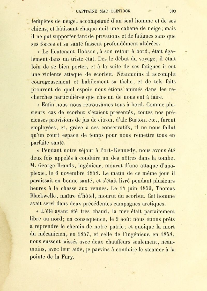 tempêtes de neige, accompagné d'un seul homme et de ses chiens, et bâtissant chaque nuit une cabane de neige; mais il ne put supporter tant de privations et de fatigues sans que ses forces et sa santé fussent profondément altérées. « Le lieutenant Hobson, à son retour à bord, était éga- lement dans un triste état. Dès le début du voyage, il était loin de se bien porter, et à la suite de ses fatigues il eut une violente attaque de scorbut. Néanmoins il accomplit courageusement et habilement sa tâche, et de tels faits prouvent de quel espoir nous étions animés dans les re- cherches particulières que chacun de nous eut à faire. « Enfin nous nous retrouvâmes tous à bord. Gomme plu- sieurs cas de scorbut s'étaient présentés, toutes nos pré- cieuses provisions de jus de citron, d'ale Burton, etc., furent employées, et, grâce à ces conservatifs, il ne nous fallut qu'un court espace de temps pour nous remettre tous en parfaite santé. « Pendant notre séjour à Port-Kennedy, nous avons été deux fois appelés à conduire un des nôtres dans la tombe. M. George Brands, ingénieur, mourut d'une attaque d'apo- plexie, le 6 novembre 1858. Le niatin de ce même jour il paraissait en bonne santé, et s'était livré pendant plusieurs heures à la chasse aux rennes. Le 14 juin 1859, Thomas Blackwelle, maître d'hôtel, mourut du scorbut. Cet homme avait servi dans deux précédentes campagnes arctiques. « L'été ayant été très chaud, la mer était parfaitement libre au nord; en conséquence, le 9 août nous étions prêts à reprendre le chemin de notre patrie ; et quoique la mort du mécanicien, en 1857, et celle de l'ingénieur, en 1858, nous eussent laissés avec deux chauffeurs seulement, néan- moins, avec leur aide, je parvins à conduire le steamer à la pointe de la Fury.