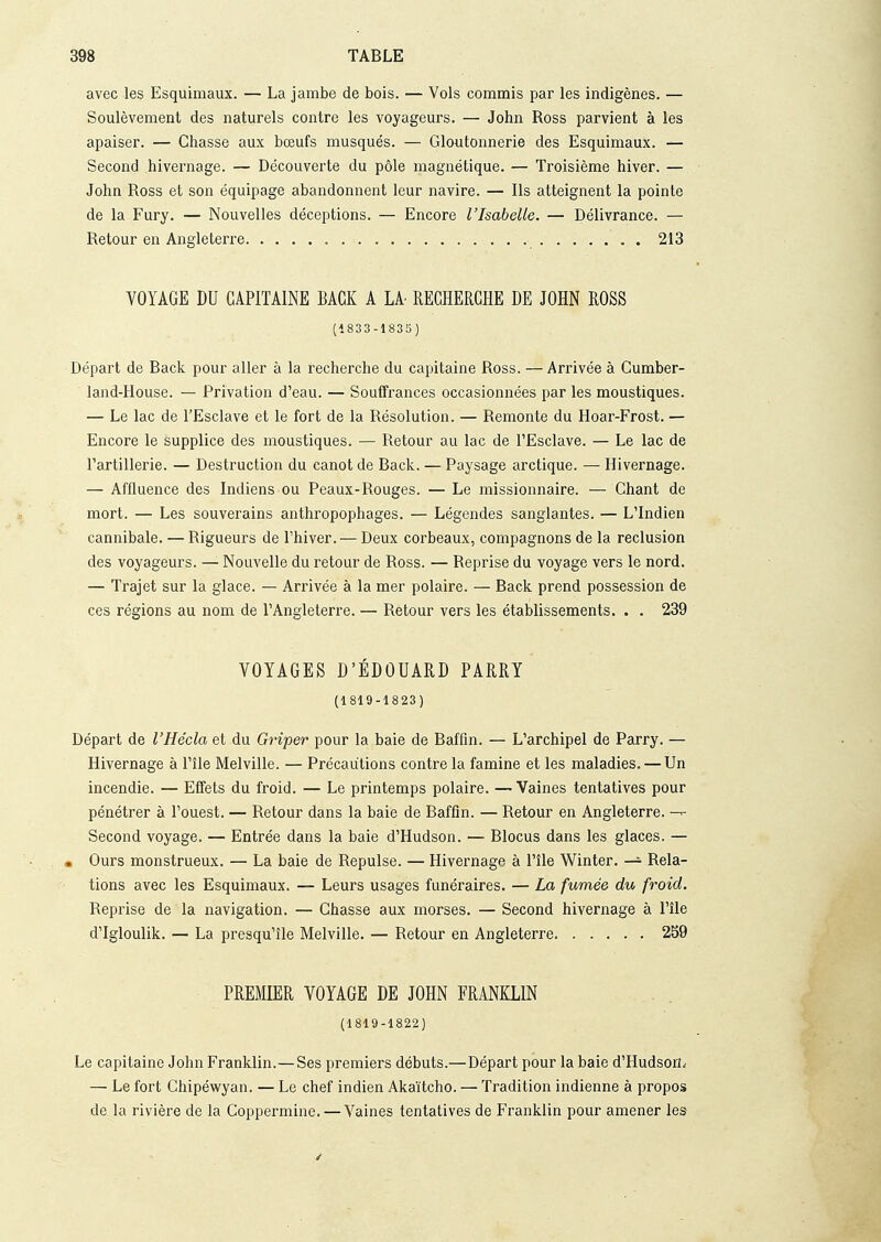 avec les Esquimaux. — La jambe de bois. — Vols commis par les indigènes. — Soulèvement des naturels contre les voyageurs. — John Ross parvient à les apaiser. — Chasse aux bœufs musqués. — Gloutonnerie des Esquimaux. — Second hivernage. — Découverte du pôle magnétique. — Troisième hiver. — John Ross et son équipage abandonnent leur navire. — Ils atteignent la pointe de la Fury. — Nouvelles déceptions. — Encore l'Isabelle. — Délivrance. — Retour en Angleterre 213 VOYAGE DU CAPITAINE BAGK A LA RECHERCHE DE JOHN ROSS (1833-1835) Départ de Back pour aller à la recherche du capitaine Ross. — Arrivée à Gumber- land-House. — l^rivation d'eau. — Souffrances occasionnées par les moustiques. — Le lac de l'Esclave et le fort de la Résolution. — Remonte du Hoar-Frost. — Encore le supplice des moustiques. — Retour au lac de l'Esclave. — Le lac de l'artillerie. — Destruction du canot de Back. — Paysage arctique. — Hivernage. — Affluence des Indiens ou Peaux-Rouges. — Le missionnaire. — Chant de mort. — Les souverains anthropophages. — Légendes sanglantes. — L'Indien cannibale. — Rigueurs de l'hiver. — Deux corbeaux, compagnons de la réclusion des voyageurs. — Nouvelle du retour de Ross. — Reprise du voyage vers le nord. — Trajet sur la glace. — Arrivée à la mer polaire. — Back prend possession de ces régions au nom de l'Angleterre. — Retour vers les établissements. . . 239 VOYAGES D'EDOUARD PARRY (1819-1823) Départ de l'Hécla et du Griper pour la baie de Baffin. — L'archipel de Parry. — Hivernage à l'île Melville. — Précautions contre la famine et les maladies. — Un incendie. — Effets du froid. — Le printemps polaire. —Vaines tentatives pour pénétrer à l'ouest. — Retour dans la baie de Baffin. — Retour en Angleterre. — Second voyage. — Entrée dans la baie d'Hudson. — Blocus dans les glaces. — • Ours monstrueux. — La baie de Repuise. — Hivernage à l'île Winter. — Rela- tions avec les Esquimaux. — Leurs usages funéraires. — La fumée du froid. Reprise de la navigation. — Chasse aux morses. — Second hivernage à l'île d'Igloulik. — La presqu'île Melville. — Retour en Angleterre 2S9 PREMIER VOYAGE DE JOHN FRANKLIN (1819-1822) Le capitaine John Franklin.—Ses premiers débuts.—Départ pour la baie d'Hudson^ — Le fort Ghipéwyan. — Le chef indien Akaïtcho. — Tradition indienne à propos de la rivière de la Coppermine. — Vaines tentatives de Franklin pour amener les