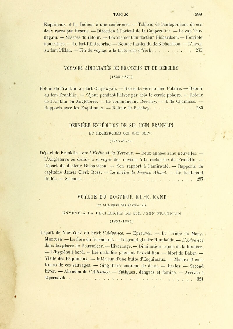 Esquimaux et les Indiens à une conférence. — Tableau de l'antagonisme de ces deux races par Hearne. — Direction à l'orient de la Coppermine. — Le cap Tur- nagain. — Misères du retour. —Dévouement du docteur Richardson. — Horrible nourriture. — Le fort l'Entreprise. — Retour inattendu de Richardson. — L'hiver au fort l'Élan. — Fin du voyage à la factorerie d'York 273 VOYAGES SIMULTANÉS DE FRANKLIN ET DE BEEGHEY (182B-1827) Retour de Franklin au fort Chipéwyan. — Descente vers la mer Polaire. — Retour au fort Franklin. — Séjour pendant l'hiver par delà le cercle polaire. — Retour de Franklin en Angleterre. — Le commandant Beechey. — L'île Chamisso. — Rapports avec les Esquimaux. — Retour de Beechey 285 DERNIÈRE EXPÉDITION DE SIR JOHN FRANKLIN ET RECHERCHES QUI ONT SUIVI (1845-1859) Départ de Franklin avec l'Erèbe et la Terreur. — Deux années sans nouvelles. — L'Angleterre se décide à envoyer des navires à la recherche de Franklin. — Départ du docteur Richardson. — Son rapport à l'amirauté. — Rapports du capitaine James Clerk Ross. — Le navire le Prince-Albert. — Le lieutenant Bellot.—Sa mort '. 297 VOYAGE DU DOCTEUR EL.-K. KANE DE LA MARINE DES ÉTATS - UNIS ENVOYÉ A LA RECHERCHE DE SIR JOHN FRANKLIN (1853-1855) Départ de New-York du brick l'Advance. — Épreuves. — La rivière de Mary- Munturn. — La flore du Groenland. — Le grand glacier Humboldt. — L'Advance dans les glaces de Reusselaer. — Hivernage. — Diminution rapide de la lumière. — L'hygiène à bord. — Les maladies gagnent l'expédition. — Mort de Baker. — Visite des Esquimaux. — Intérieur d'une hutte d'Esquimaux. — Mœurs et cou- tumes de ces sauvages. — Singulière coutume de deuil. — Restes. — Second hiver. — Abandon de l'Advaricc. — Fatigues, dangers et famine. — Arrivée à Upernavik 32i