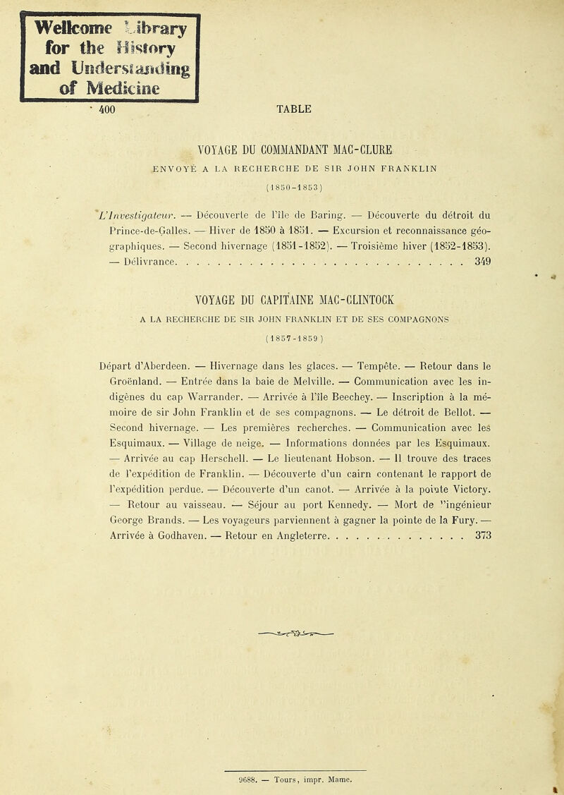 Wdfcoiîîe l lbrary for the f-llsfory and UîidersiagHiIng of MedkîBe 400 TABLE VOYAGE DU COMMANDANT MAG-GLURE .ENVOYÉ A LA RECHERCHE DE SIR JOHN FRANKLIN (1830-1853) L'Investigateur. — Découverte de l'île de Baring. — Découverte du détroit du Prince-de-Galles. —Hiver de 1850 à 1851. — Excursion et reconnaissance géo- graphiques. — Second hivernage (1851-1852). —Troisième hiver (1852-1853). — Délivrance 349 VOYAGE DU CAPITAINE MAG-CLINTOCK A LA RECHERCHE DE SIR JOHN FRANKLIN ET DE SES COMPAGNONS (1857-1859) Départ d'Aberdeen. — Hivernage dans les glaces. — Tempête. — Retour dans le Groenland. — Entrée dans la baie de Melville. — Communication avec les in- digènes du cap Warrander. — Arrivée à l'île Beechey. — Inscription à la mé- moire de sir John Franklin et de ses compagnons. — Le détroit de Bellot. — Second hivernage. — Les premières recherches. — Communication avec leâ Esquimaux. — Village de neige. — Informations données par les Esquimaux. — Arrivée au cap Herschell. — Le lieutenant Hobson. — 11 trouve des traces de l'expédition de Franklin. — Découverte d'un cairn contenant le rapport de l'expédition perdue. — Découverte d'un canot. — Arrivée à la pointe Victory. — Retour au vaisseau. — Séjour au port Kennedy. — Mort de ingénieur George Brands. — Les voyageurs parviennent à gagner la pointe de la Fury. ■— Arrivée à Godhaven. — Retour en Angleterre 373 9688. — Tours, impr. Marne.