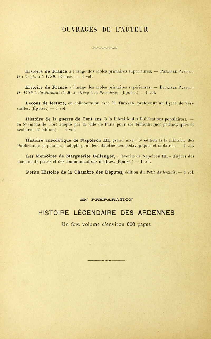 OUVRAGES DE L'AUTEUR Histoire de France à l'usage des écoles primaires supérieures. — Première Partie : Des Origines à 1789. (Épuisé.) — 1 vol. Histoire de France à l'usage des écoles primaires supérieures. — Deuxième Partie : De 1789 à l'avènement de M. J. Grêvy à la Présidence. (Épuisé.) — 1 vol. Leçons de lecture, en collaboration avec M. Thénard, professeur au Lycée de Ver- sailles. (Épuisé.) — 1 vol. Histoire de la guerre de Cent ans (à la Librairie des Publications populaires). — In-8° (médaille d'or) adopté par la ville de Paris pour ses bibliothèques pédagogiques et scolaires (6° édition). — 1 vol. Histoire anecdotique de Napoléon III, grand in-8°, 5e édition (à la Librairie des Publications populaires), adopté pour les bibliotbèques pédagogiques et scolaires. — 1 vol. Les Mémoires de Marguerite Bellanger, « favorite de Napoléon III, » d'après des documents privés et des communications inédites. (Épuisé.) — 1 vol. Petite Histoire de la Chambre des Députés, édition du Petit Ardennais. — 1 vol. EN PRÉPARATION HISTOIRE LÉGENDAIRE DES ARDENNES Un fort volume d'environ 600 pages