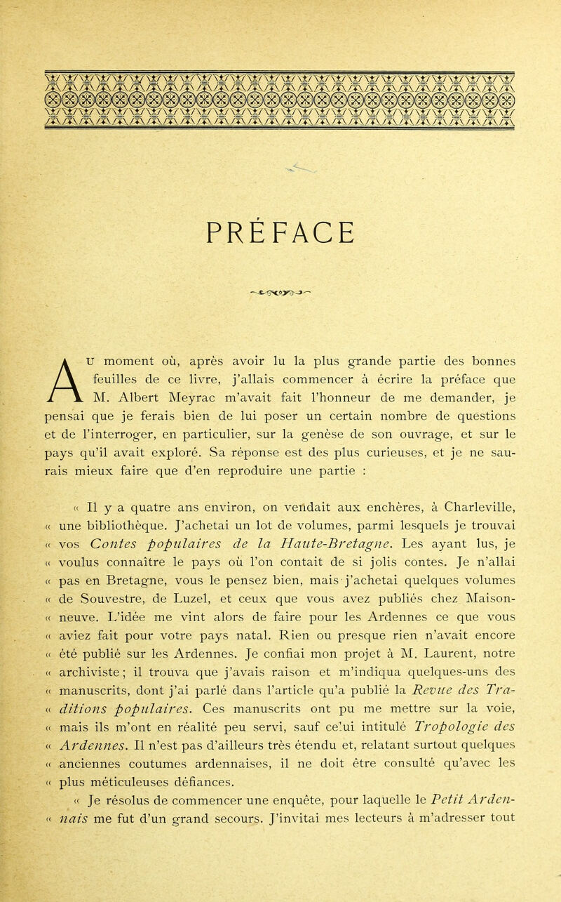 PREFACE AU moment où, après avoir lu la plus grande partie des bonnes feuilles de ce livre, j'allais commencer à écrire la préface que M. Albert Meyrac m'avait fait l'honneur de me demander, je pensai que je ferais bien de lui poser un certain nombre de questions et de l'interroger, en particulier, sur la genèse de son ouvrage, et sur le pays qu'il avait exploré. Sa réponse est des plus curieuses, et je ne sau- rais mieux faire que d'en reproduire une partie : « Il y a quatre ans environ, on vendait aux enchères, à Charleville, « une bibliothèque. J'achetai un lot de volumes, parmi lesquels je trouvai a vos Contes populaires de la Haute-Bretagne. Les ayant lus, je « voulus connaître le pays où l'on contait de si jolis contes. Je n'allai « pas en Bretagne, vous le pensez bien, mais j'achetai quelques volumes « de Souvestre, de Luzel, et ceux que vous avez publiés chez Maison- « neuve. L'idée me vint alors de faire pour les Ardennes ce que vous <( aviez fait pour votre pays natal. Rien ou presque rien n'avait encore « été publié sur les Ardennes. Je confiai mon projet à M. Laurent, notre « archiviste; il trouva que j'avais raison et m'indiqua quelques-uns des « manuscrits, dont j'ai parlé dans l'article qu'a publié la Revue des Tra- « ditions populaires. Ces manuscrits ont pu me mettre sur la voie, <( mais ils m'ont en réalité peu servi, sauf celui intitulé Tropologie des « Ardennes. Il n'est pas d'ailleurs très étendu et, relatant surtout quelques <( anciennes coutumes ardennaises, il ne doit être consulté qu'avec les « plus méticuleuses défiances. « Je résolus de commencer une enquête, pour laquelle le Petit Arden- « nais me fut d'un grand secours. J'invitai mes lecteurs à m'adresser tout