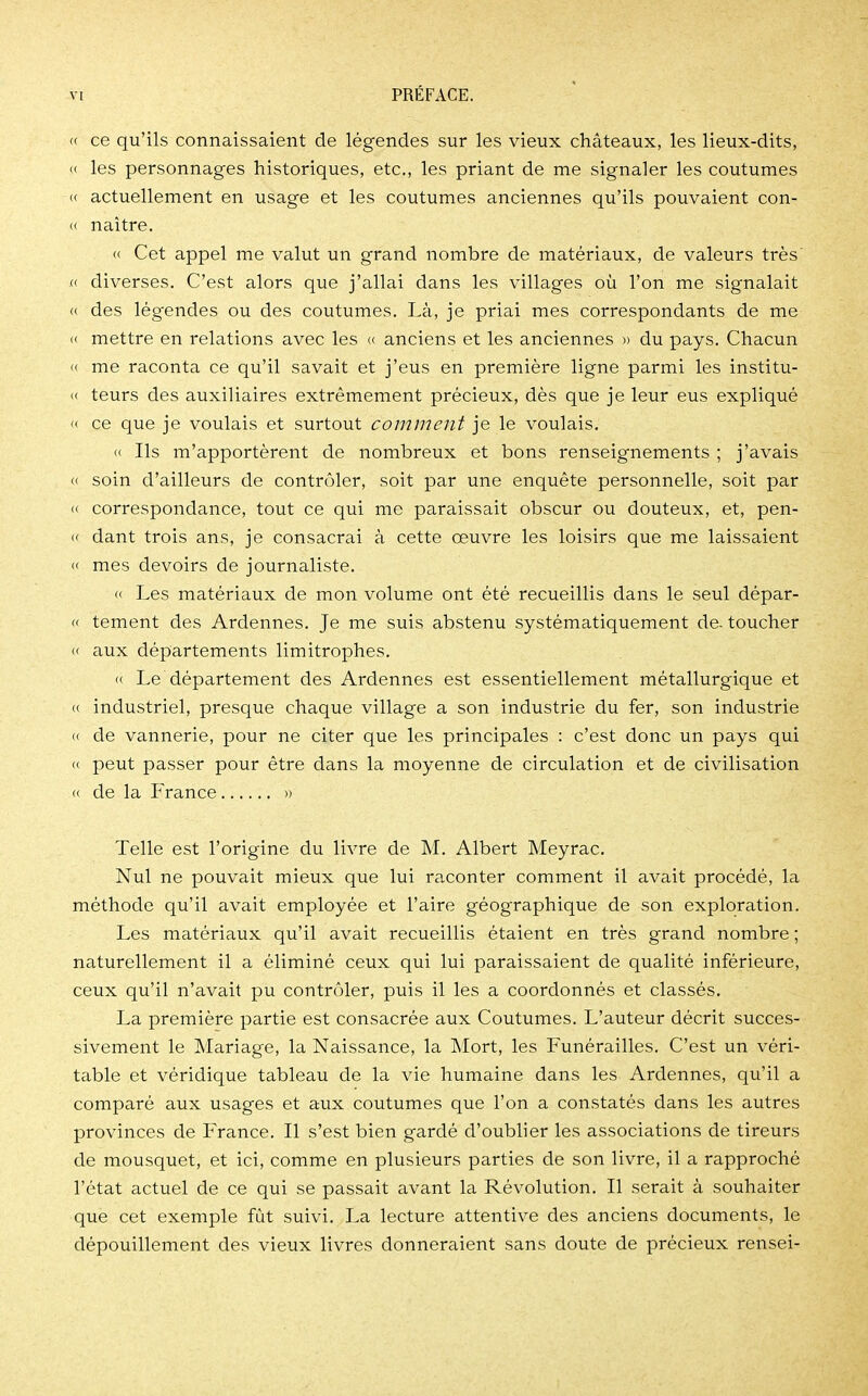« ce qu'ils connaissaient de légendes sur les vieux châteaux, les lieux-dits, » les personnages historiques, etc., les priant de me signaler les coutumes « actuellement en usage et les coutumes anciennes qu'ils pouvaient con- « naître. « Cet appel me valut un grand nombre de matériaux, de valeurs très « diverses. C'est alors que j'allai dans les villages où l'on me signalait « des légendes ou des coutumes. Là, je priai mes correspondants de me « mettre en relations avec les « anciens et les anciennes » du pays. Chacun » me raconta ce qu'il savait et j'eus en première ligne parmi les institu- « teurs des auxiliaires extrêmement précieux, dès que je leur eus expliqué « ce que je voulais et surtout comment je le voulais. Ils m'apportèrent de nombreux et bons renseignements ; j'avais « soin d'ailleurs de contrôler, soit par une enquête personnelle, soit par « correspondance, tout ce qui me paraissait obscur ou douteux, et, pen- « dant trois ans, je consacrai à cette œuvre les loisirs que me laissaient « mes devoirs de journaliste. « Les matériaux de mon volume ont été recueillis dans le seul dépar- « tement des Ardennes. Je me suis abstenu systématiquement de- toucher « aux départements limitrophes. « Le département des Ardennes est essentiellement métallurgique et « industriel, presque chaque village a son industrie du fer, son industrie « de vannerie, pour ne citer que les principales : c'est donc un pays qui « peut passer pour être dans la moyenne de circulation et de civilisation « de la France » Telle est l'origine du livre de M. Albert Meyrac. Nul ne pouvait mieux que lui raconter comment il avait procédé, la méthode qu'il avait employée et l'aire géographique de son exploration. Les matériaux qu'il avait recueillis étaient en très grand nombre ; naturellement il a éliminé ceux qui lui paraissaient de qualité inférieure, ceux qu'il n'avait pu contrôler, puis il les a coordonnés et classés. La première partie est consacrée aux Coutumes. L'auteur décrit succes- sivement le Mariage, la Naissance, la Mort, les Funérailles. C'est un véri- table et véridique tableau de la vie humaine dans les Ardennes, qu'il a comparé aux usages et aux coutumes que l'on a constatés dans les autres provinces de France. Il s'est bien gardé d'oublier les associations de tireurs de mousquet, et ici, comme en plusieurs parties de son livre, il a rapproché l'état actuel de ce qui se passait avant la Révolution. Il serait à souhaiter que cet exemple fût suivi. La lecture attentive des anciens documents, le dépouillement des vieux livres donneraient sans doute de précieux rensei-