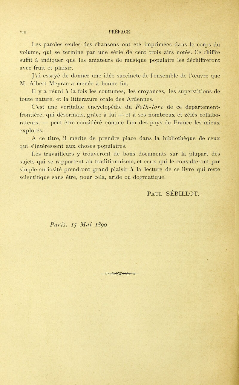 Les paroles seules des chansons ont été imprimées dans le corps du volume, qui se termine par une série de cent trois airs notés. Ce chiffre suffit à indiquer que les amateurs de musique populaire les déchiffreront avec fruit et plaisir. J'ai essayé de donner une idée succincte de l'ensemble de l'œuvre que M. Albert Meyrac a menée à bonne fin. Il y a réuni à la fois les coutumes, les croyances, les superstitions de toute nature, et la littérature orale des Ardennes. C'est une véritable encyclopédie du Folk-lore de ce département- frontière, qui désormais, grâce à lui —- et à ses nombreux et zélés collabo- rateurs, — peut être considéré comme l'un des pays de France les mieux explorés. A ce titre, il mérite de prendre place dans la bibliothèque de ceux qui s'intéressent aux choses populaires. Les travailleurs y trouveront de bons documents sur la plupart des sujets qui se rapportent au traditionnisme, et ceux qui le consulteront par simple curiosité prendront grand plaisir à la lecture de ce livre qui reste scientifique sans être, pour cela, aride ou dogmatique. Paul SÉBILLOT. Paris, 75 Mai iSço.