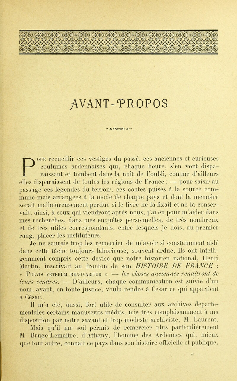 yVVANT-'PROPOS Pour recueillir ces vestiges du passé, ces anciennes et curieuses coutumes ardennaises qui, chaque heure, s'en vont dispa- raissant et tombent dans la nuit de l'oubli, comme d'ailleurs elles disparaissent de toutes les régions de France ; — pour saisir au passage ces légendes du terroir, ces contes puisés à la source com- mune mais arrangées à la mode de chaque pays et dont la mémoire serait malheureusement perdue si le livre ne la fixait et ne la conser- vait, ainsi, à ceux qui viendront après nous, j'ai eu pour m'aider dans mes recherches, dans mes enquêtes personnelles, de très nombreux et de très utiles correspondants, entre lesquels je dois, au premier rang, placer les instituteurs. Je ne saurais trop les remercier de m'avoir si constamment aidé dans cette tâche toujours laborieuse, souvent ardue. Ils ont intelli- gemment compris cette devise que notre historien national, Henri Martin, inscrivait au fronton de son HISTOIRE DE FRANCE : « Pulvis veterum renovabitur » — les choses ancieixnes renaîtront de leurs cendres. — D'ailleurs, chaque communication est suivie d'un nom, ayant, en toute justice, voulu rendre à César ce qui appartient à César. Il m'a été, aussi, fort utile de consulter aux archives départe- mentales certains manuscrits inédits, mis très complaisamment à ma disposition par notre savant et trop modeste archiviste, M. Laurent. Mais qu'il me soit permis de remercier plus particulièrement M. Bruge-Lemaître, d'Attigny, l'homme des Ardennes qui, mieux que tout autre, connait ce pays dans son histoire officielle et publique, a
