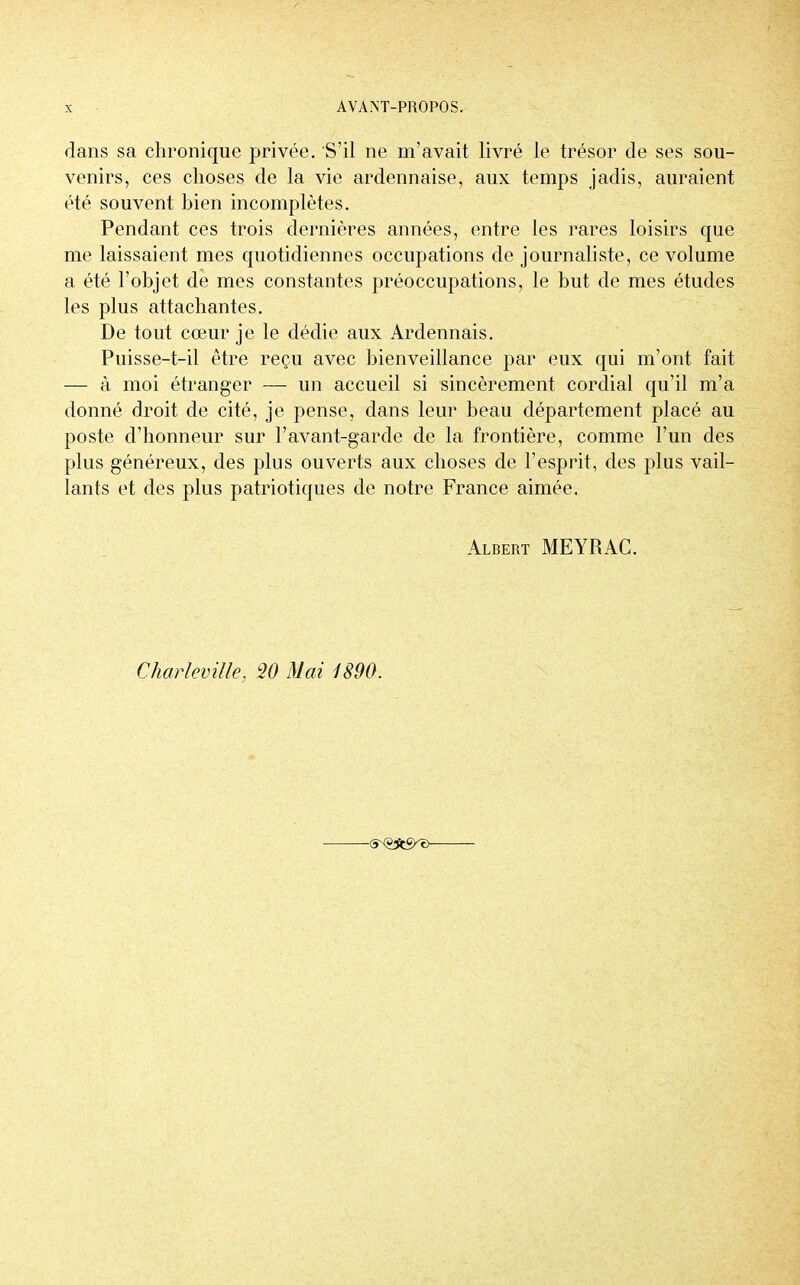 dans sa chronique privée. S'il ne m'avait livré le trésor de ses sou- venirs, ces choses de la vie ardennaise, aux temps jadis, auraient été souvent bien incomplètes. Pendant ces trois dernières années, entre les rares loisirs que me laissaient mes quotidiennes occupations de journaliste, ce volume a été l'objet de mes constantes préoccupations, le but de mes études les plus attachantes. De tout cœur je le dédie aux Ardennais. Puisse-t-il être reçu avec bienveillance par eux qui m'ont fait — à moi étranger — un accueil si sincèrement cordial qu'il m'a donné droit de cité, je pense, dans leur beau département placé au poste d'honneur sur F avant-garde de la frontière, comme l'un des plus généreux, des plus ouverts aux choses de l'esprit, des plus vail- lants et des plus patriotiques de notre France aimée. Albert MEYRAC. Charleville, 20 Mai 1890.