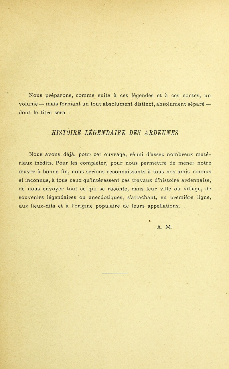 Nous préparons, comme suite à ces légendes et à ces contes, un volume — mais formant un tout absolument distinct, absolument séparé — dont le titre sera : HISTOIRE LÉGENDAIRE DES ARDENNES Nous avons déjà, pour cet ouvrage, réuni d'assez nombreux maté- riaux inédits. Pour les compléter, pour nous permettre de mener notre œuvre à bonne fin, nous serions reconnaissants à tous nos amis connus et inconnus, à tous ceux qu'intéressent ces travaux d'histoire ardennaise, de nous envoyer tout ce qui se raconte, dans leur ville ou village, de souvenirs légendaires ou anecdotiques, s'attachant, en première ligne, aux lieux-dits et à l'origine populaire de leurs appellations.