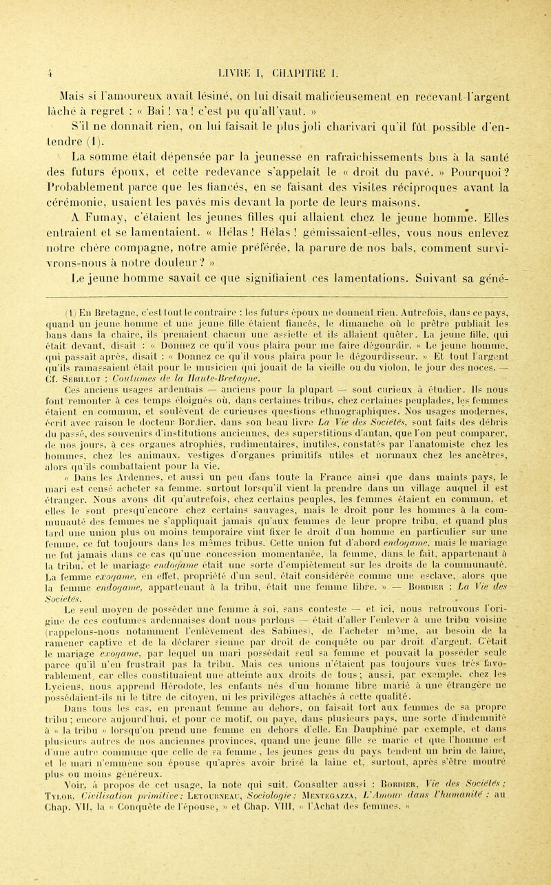Mais si l'amoureux avait lésiné, on lui disait malicieusement en recevant l'argent lâché à regret : « Bai ! va! c'est pu qû'aU'yaùt. » S'il ne donnait rien, on lui faisait le plus joli charivari qu'il fût possible d'en- tendre (1). La somme était dépensée par la jeunesse en rafraîchissements bus à la santé des futurs époux, et cette redevance s'appelait le « droit du pavé. » Pourquoi? Probablement parce que les fiancés, en se faisant des visites réciproques avant la cérémonie, usaient les pavés mis devant la porte de leurs maisons. A Fumay, c'étaient les jeunes fdles qui allaient chez le jeune homme. Elles entraient et se lamentaient. « Hélas ! Hélas ! gémissaient-elles, vous nous enlevez notre chère compagne, notre amie préférée, la parure de nos bals, comment sui vi- vrons-nous à notre douleur ? » Le jeune homme savait ce que signifiaient ces lamentations. Suivant sa géné- 111 En Bretagne, c'est tout le contraire : les futurs époux ne donnent rien. Autrefois, dans ce pays, quand un jeune homme et une jeune fille étaient fiancés, le dimanche où le prêtre publiait les bans dans la chaire, ils prenaient chacun une assiette et ils allaient quêter. La jeune fille, qui était devant, disait : « Donnez ce qu'il vous plaira pour me faire dégourdir. » Le jeune homme, qui passait après, disait : « Donnez ce qu'il vous plaira pour le dégourdisseur. » Et tout l'argent qu'ils ramassaient était pour le musicien qui jouait de la vieille ou du violon, le jour des noces. — Cf. Sebillot : Coutumes de la Haute-Bretagne'. Ces anciens usages ardennais — anciens pour la plupart — sont curieux à étudier. Ils nous font remonter à ces temps éloignés où, dans certaines tribus, chez certaines peuplades, les femmes étaient en commun, et soulèvent de curieuses questions ethnographiques. Nos usages modernes, écrit avec raison le docteur Bordier. dans son beau livre La Vie des Sociétés, sont faits des débris du passé, des souvenirs d'institutions anciennes, des superstitions d'antan, que l'on peut comparer, de nos jours, à ces organes atrophiés, rudimentaires, inutiles, constatés par l'anatomiste chez les hommes, chez les animaux, vestiges d'organes primitifs utiles et normaux chez les ancêtres, alors qu'ils combattaient pour ta vie. u Dans les Antennes, et aussi un peu (Tans foule la France ainsi que dans maints pays, le mari est censé acheter sa femme, surtout lorsqu'il vient la prendre dans un village auquel il est étranger. Nous avons dit qu'autrefois, chez certains peuples, les femmes étaient en commun, et elles le sont presqu'encore chez certains sauvages, mais le droit pour les hommes à la com- munauté des femmes ne s'appliquait jamais qu'aux femmes de leur propre tribu, et quand plus tard une union plus ou moins temporaire vint fixer le droit d'un homme en particulier sur une femme, ce fut toujours dans les mêmes tribus. Cette union fut d'abord endogame, mais le mariage ne fut jamais dans ce cas qu'une concession momentanée, la femme, dans le fait, appartenant à la tribu, et le mariage endof/ame était une sorte d'empiétement sur les droits de la communauté. La femme exogàme, en effet, propriété d'un seul, était considérée comme une esclave, alors que la femme endor/ame, appartenant à la tribu, était une femme libre. » — Bordier : La Vie des Sociétés. . •• Le seul moyen de posséder une femme à soi, sans conteste — et ici, nous retrouvons l'ori- gine de ces coutumes ardennaises dont nous parlons — était d'aller l'enlever à une tribu voisine (rappelons-nous notamment l'enlèvement des Sabinesi, de l'acheter même, au besoin de la ramener captive et de la déclarer sienne par droit de conquête ou par droit d'argent. C'était le mariage exogame, par lequel un mari possédait seul sa femme et pouvait la posséder seule parce qu'il n'en frustrait pas la tribu. .Mais ces unions n'étaient pas toujours vues très favo- rablement, car elles constituaient uni' atteinte aux droits de tous; aussi, par exemple, chez les Lycieus, nous apprend Hérodote, les enfants nés d'un homme libre1 marié à une étrangère ne possédaient-ils ni le titre de citoyen, ni les privilèges attachés à cette qualité. Dans tous les cas, en prenant femme au dehors, on faisait fort aux femmes de sa propre tribu; encore aujourd'hui, et pour ce motif, on paye, dans plusieurs pays, une sorte d'indemnité à « la tribu » lorsqu'on prend une femme en dehors d'elle. En Dauphiné par exemple, et dans plusieurs autres de nos anciennes provinces, quand une jeune fille se marie et que l'homme est d'une autre commune que celle de sa femme, les jeunes gens du pays tendent un brin de laine, et le mari n'emmène sou épouse qu'après avoir brisé la laine et, surtout, après s'être montré plus ou moins généreux. Voir, à propos de cet usage, la note qui suit. Consulter aussi : Bordif.ii, Vie des Sociétés; Tylou, Civilisation primitive ; Lëtourxeau, Sociologie ; Mentegazza, L'Amour dans l'humanité : au Chap. VII, la « Conquête de l'épouse, - et Chap. VIII,  l'Achat des femmes. »