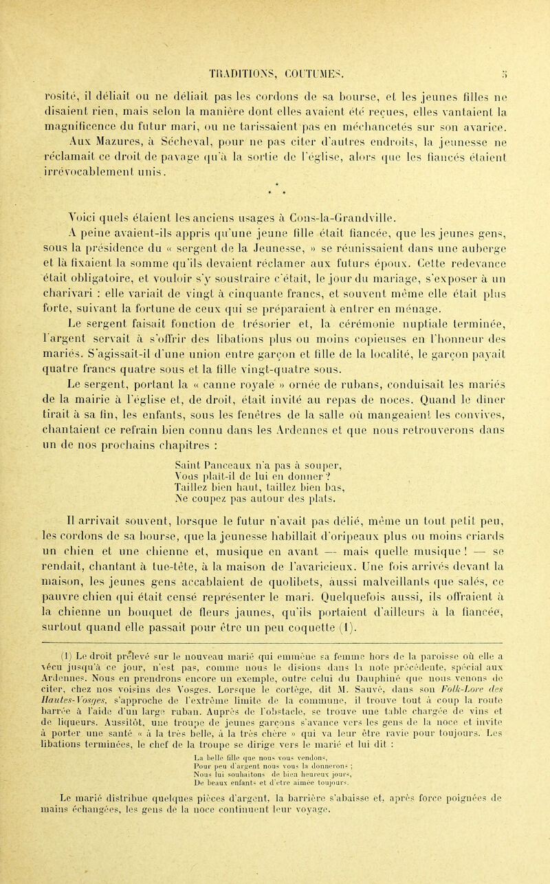 rosit»', il déliait on ne déliait pas les cordons de sa bourse, el les jeunes filles ne disaient rien, mais selon la manière dont elles avaient été reçues, elles vantaient la magnificence du futur mari, ou ne tarissaient pas en méchancetés sur son avarice. Aux Mazures, à Sécheval, pour ne pas citer d'autres endroits, la jeunesse ne réclamait ce droit de pavage qu'à la sortie de l'église, alors que les fiancés étaient irrévocablement unis. Voici quels étaient les anciens usages à Coas-la-Grandville. A peine avaient-ils appris qu'une jeune fille était fiancée, que les jeunes gens, sous la présidence du « sergent de la Jeunesse, » se réunissaient dans une auberge et là fixaient la somme qu'ils devaient réclamer aux futurs époux. Cette redevance était obligatoire, et vouloir s'y soustraire c'était, le jour du mariage, s'exposer à un charivari : elle variait de vingt à cinquante francs, et souvent même elle était plus forte, suivant la fortune de ceux qui se préparaient à entrer en ménage. Le sergent faisait fonction de trésorier et, la cérémonie nuptiale terminée, l'argent servait à s'offrir des libations plus ou moins copieuses en l'honneur des mariés. S'agissait-il d'une union entre garçon et fille de la localité, le garçon payait quatre francs quatre sous et la fille vingt-quatre sous. Le sergent, portant la « canne royale » ornée de rubans, conduisait les mariés de la mairie à l'église et, de droit, était invité au repas de noces. Quand le dîner tirait à sa fin, les enfants, sous les fenêtres de la salle où mangeaient les convives, chantaient ce refrain bien connu dans les Ardennes et que nous retrouverons dans un de nos prochains chapitres : Saint Panceaux n'a pas à souper, Vous plait-il de lui en donner ? Taillez bien haut, taillez bien bas, Ne coupez pas autour des plats. Il arrivait souvent, lorsque le futur n'avait pas délié, même un tout petit peu, les cordons de sa bourse, que la jeunesse habillait d'oripeaux plus ou moins criards un chien et une. chienne et, musique en avant — mais quelle musique ! — se rendait, chantant à tue-tête, à la maison de l'avaricieux. Une fois arrivés devant la maison, les jeunes gens accablaient de quolibets, aussi malveillants que salés, ce pauvre chien qui était censé représenter le mari. Quelquefois aussi, ils offraient à la chienne un bouquet de fleurs jaunes, qu'ils portaient d'ailleurs à la fiancée, surtout quand elle passait pour être un peu coquette (l). (1) Le droit prélevé sur le nouveau marié qui emmène sa femme hors de la paroisse où elle a vécu jusqu'à ce jour, n'est pas, comme nous le disions dans la note précédente, spécial aux Ardennes. Nous en prendrons encore un exemple, outre celui du Dauphiué que nous venons de citer, chez nos voisins des Vosges. Lorsque le cortège, dit M. Sauvé, daus son Folk-Lore des llaules-Yosfies, s'approche de l'extrême limite de la commune, il trouve tout à coup la route barrée à l'aide d'un large ruban. Auprès de l'obstacle, se trouve une table chargée de vins et de liqueurs. Aussitôt, une troupe de jeunes garçons s'avance vers les gens de la noce et invite à porter une santé « à la très belle, à la très chère » qui va leur être ravie pour toujours. Les libations terminées, le chef de la troupe se dirige vers le marié et lui dit : La belle fille que nous vous vendons, Pour peu d'ariient nous vous la donnerons ; Nous lui souhaitons de bien heureux jours, De beaux enfants et d'être aimée toujours. Le marié distribue quelques pièces d'argent, la barrière s'abaisse et, après force poignées de mains échangées, les gens de la noce continuent leur voyage.