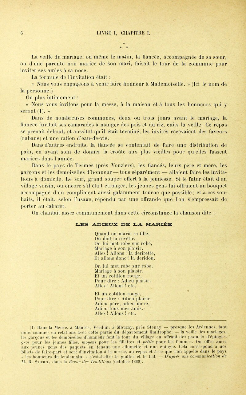 La veille du mariage, ou même le matin, la fiancée, accompagnée de sa sœur, ou d'une parente non mariée de son mari, faisait le tour de la commune pour inviter ses amies à sa noce. La formule de l'invitation était : « Nous vous engageons à venir faire honneur à Mademoiselle. » (Ici le nom de la personne.) Ou plus intimement : « Nous vous invitons pour la messe, à la maison et à tous les honneurs qui y seront (1). » Dans de nombreuses communes, deux ou trois jours avant le mariage, la fiancée invitait ses camarades à manger des pois et du riz, cuits la veille. Ce repas se prenait debout, et aussitôt qu'il était terminé, les invités recevaient des faveurs (rubans) et une ration d'eau-de-vie. Dans d'autres endroits, la fiancée se contentait de faire une distribution de pain, en ayant soin de donner la croûte aux plus vieilles pour qu'elles fussent mariées dans l'année. Dans le pays de Termes (près Vouzicrs), les fiancés, leurs père et mère, les garçons et les demoiselles d'honneur — tous séparément ■— allaient faire les invita- tions à domicile. Le soir, grand souper offert à la jeunesse. Si le futur était d'un village voisin, ou encore s'il était étranger, les jeunes gens lui offraient un bouquet accompagné d'un compliment aussi galamment tourné que possible; et à ces sou- haits, il était, selon l'usage, répondu par une offrande que l'on s'empressait de porter au cabaret. On chantait assez communément dans cette circonstance la chanson dite : LES ADIEUX DE LA MARIÉE Quand on marie sa fille, On doit la revêtir. On lui met robe sur robe, Mariage à son plaisir. Allez ! Allons ! la derirelte, Et allons donc ! la deridon. On lui met robe sur robe, Mariage à son plaisir. Et un cotillon rouge, Pour dire : Adieu plaisir. Allez ! Allons ! etc. Et un cotillon rouge. Pour dire : Adieu plaisir. Adieu père, adieu mère, Adieu tous mes amis. Allez ! Allons ! etc. (1) Dans la Meuse, ;ï Maures, Verdun; à Mouzay, près Stenay — presque les Ardennes, tant nous sommes en relations avec cette partie du département limitrophe, — la veille des mariages, les garçons et les demoiselles d'honneur fout le tour du village en offrant des paquets d'épingles gros pour les jeunes fdles, moyens pour les fillettes et petits pour les femmes. On offre aussi aux jeunes gens des paquets en tenant une allumette et une épingle. Cela correspond à uns billets de faire-part et sert d'invitation à la messe, au repas et à ce que l'on appelle dans le pays « les honneurs du lendemain, » c'est-à-dire le goûter et le bal. — D'après une communication de M. R. Stikb.:i„ dans la Revue des Traditions (octobre 1889).