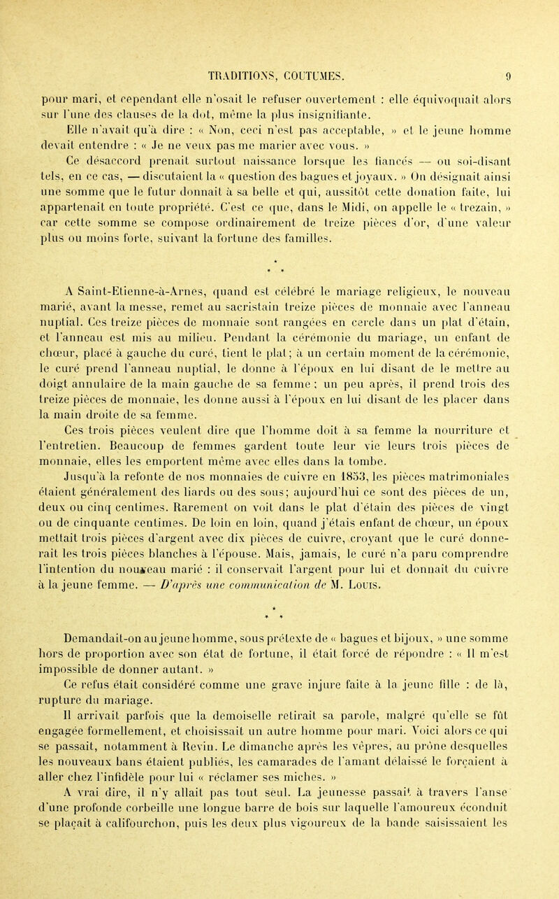 pour mari, et répondant elle n'osait le refuser ouvertement : elle équivoquait alors sur Tune des clauses de la dot, même la plus insignifiante. Elle n'avait qu'à dire : « Non, ceci n'est pas acceptable, » et le jeune homme devait entendre : « Je ne veux pas me marier avec vous. » Ce désaccord prenait surtout naissance lorsque les fiancés — ou soi-disant tels, en ce cas, — discutaient la « question des bagues et joyaux. » On désignait ainsi une somme que le futur donnait à sa belle et qui, aussitôt cette donation faite, lui appartenait en toute propriété. C'est ce que, dans le Midi, on appelle le « trezain, » car cette somme se compose ordinairement de treize pièces d'or, d'une valeur plus ou moins forte, suivant la fortune des familles. A Saint-Etienne-à-Arnes, quand est célébré le mariage religieux, le nouveau marié, avant la messe, remet au sacristain treize pièces de monnaie avec l'anneau nuptial. Ces treize pièces de monnaie sont rangées en cercle dans un plat d'étain, et l'anneau est mis au milieu. Pendant la cérémonie du mariage, un enfant de chœur, placé à gauche du curé, tient le plat; à un certain moment de la cérémonie, le curé prend l'anneau nuptial, le donne à l'époux en lui disant de le mettre au doigt annulaire de la main gauche de sa femme; un peu après, il prend trois des treize pièces de monnaie, les donne aussi à l'époux en lui disant de les placer dans la main droite de sa femme. Ces trois pièces veulent dire que l'homme doit à sa femme la nourriture et l'entretien. Beaucoup de femmes gardent toute leur vie leurs trois pièces de monnaie, elles les emportent même avec elles dans la tombe. Jusqu'à la refonte de nos monnaies de cuivre en 1853, les pièces matrimoniales étaient généralement des liards ou des sous; aujourd'hui ce sont des pièces de un, deux ou cinq centimes. Rarement on voit dans le plat d'étain des pièces de vingt ou de cinquante centimes. De loin en loin, quand j'étais enfant de chœur, un époux mettait trois pièces d'argent avec dix pièces de cuivre, croyant que le curé donne- rait les trois pièces blanches à l'épouse. Mais, jamais, le curé n'a paru comprendre l'intention du nouveau marié : il conservait l'argent pour lui et donnait du cuivre à la jeune femme. — D'après une communication de M. Louis. Demandait-on au jeune homme, sous prétexte de « bagues et bijoux, » une somme hors de proportion avec son état de fortune, il était forcé de répondre : « Il m'est impossible de donner autant. » Ce refus était considéré comme une grave injure faite à la jeune fille : de là, rupture du mariage. Il arrivait parfois que la demoiselle retirait sa parole, malgré qu'elle se fût engagée formellement, et eboisissait un autre homme pour mari. Voici alors ce qui se passait, notamment à Iteviu. Le dimanche après les vêpres, au prône desquelles les nouveaux bans étaient publiés, les camarades de l'amant délaissé le forçaient à aller chez l'infidèle pour lui « réclamer ses miches. » A vrai dire, il n'y allait pas tout seul. La jeunesse passait à travers l'anse d'une profonde corbeille une longue barre de bois sur laquelle l'amoureux éconduit se plaçait à califourchon, puis les deux plus vigoureux de la bande saisissaient les