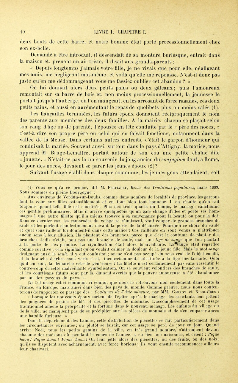 deux bouts de cette barre, et notre homme était porté proeessionnellement chez son ex-belle. Demandé à être introduit, il descendait de sa monture burlesque, entrait dans la maison et, prenant un air triste, il disait aux grands-parents : « Depuis longtemps j'aimais votre fille, je ne vivais que pour elle, négligeant mes amis, me négligeant moi-même, et voilà qu'elle me repousse. N'est-il donc pas juste qu'en me dédommageant vous me fassiez oublier cet abandon ? » On lui donnait alors deux petits pains ou deux gâteaux ; puis l'amoureux remontait sur sa barre de bois et, non moins proeessionnellement, la jeunesse le portait jusqu'à l'auberge, où l'on mangeait, en les arrosant de force rasades, ces deux petits pains, et aussi en agrémentant le repas de quolibets plus ou moins salés (1). Les fiançailles terminées, les futurs époux donnaient réciproquement le nom des parents aux membres des deux familles. A la mairie, chacun se plaçait selon son rang d'âge ou de parenté, l'épousée en tête conduite par le « père des noces, » c'est-à dire son propre père ou celui qui en faisait fonctions, notamment dans la vallée de la Meuse. Dans certains autres endroits, c'était le garçon d'honneur qui conduisait la mariée. Souvent aussi, surtout dans le pays d'Attigny, la mariée, nous apprend M. Bruge-Lemaître, portait autour de son cou une petite chaîne dite « jouette. «N'était-ce pas là un souvenir du joug ancien du conjugium dont, à Rome, le jour des noces, devaient se parer les jeunes époux (2)? Suivant l'usage établi dans chaque commune, les jeunes gens attendaient, soit (1) Voici ce qu'à ce propos, dit M. Fertiault, Revue des Traditions populaires, mars 1889. Nous sommes en pleine Bourgogne : a Aux environs de Verdun-sur-Doubs, comme dans nombre de localités de province, les garçons font la cour aux filles ostensiblement et en tout bien tout honneur. 11 en résulte qu'on sait toujours quand telle fille est courtisée. Plus des trois quarts du temps, le mariage sanctionne ces gentils préliminaires. Mais il arrive quelquefois qu'un gars change d'idée et porte ses hom- mages à une autre fillette qu'il a mieux trouvée à sa convenance pour la beauté ou pour la dot. Dans ce dernier cas, les camarades du volage se réunissent, vont couper de grandes branches de saule et les portent clandestinement devant la porte de la délaissée. Pourquoi ce choix du saule et quel sens railleur lui donnent-il dans cette malice ? Ces railleurs en sont venus à n'attribuer aucun sens à leur allusion. Ils plantent des branches, parce que c'est la coutume de planter des branches. Jadis c'était, non pas une branche de saule, mais une tige de sauge que l'on plantait à la porte de l'ex-promise. La signification était alors bienveillante. La*£auge était regardée comme curative : cela signifiait qu'on voulait calmer la douleur de la jeune fille. Mais le mot sauge désignant aussi le saule, il y eut confusion ; on ne s'est pas occupé du sens vrai de l'objet cueilli, et la branche d'arbre sans vertu s'est, inconsciemment, substituée à la tige bienfaisante. Quoi qu'il eu soit, la démarche est-elle généreuse ? La fillette n'est certainement pas sans ressentir le contre-coup de celte malveillante symbolisation. Ou se souvient volontiers des branches de saule, et les courtisans futurs sout par là, dûment avertis que la pauvre amoureuse à été abandonnée par un des garçons du pays. » (2) Cet usage est si commun, si connu, que nous le retrouvons non seulement dans toute la France, en Europe, mais aussi dans bien des pays du monde. Comme preuve, nous nous conten- terons de rapporter ce passage des : Coutumes de l'Asie mineure, par MM. Cahxoy et Nicolaïdks : « Lorsque les nouveaux époux sortent de l'église après le mariage, les assistants leur jettent des poignées de grains de blé et des piécettes de monnaie. L'accomplissement de cet usage traditionnel amène la prospérité et la fortune dans le nouveau ménage. Les enfants du village ou de la ville, ne manquent pas de se précipiter sur les pièces de monnaie et de s'en emparer après une bataille furieuse. » Dans le département des Landes, cette distribution de piécettes se fait particulièrement dans les circonstances suivantes; ou plutôt se faisait, car cet usage se perd de jour en jour. Quand arrive Noël, tous les petits gamins de la ville, en très grand nombre, s'attroupent devant chacune des maisons où, pendant le cours de l'année, a eu lieu une naissance, et crient : Pique haou ! Pique haou ! Pique haou ! Ou leur jette alors des piécettes, ou des fruits, ou des noix, qu'ils se disputent avec acharnement, avec force horions ; ils vont ensuite recommencer ailleurs leur charivari.