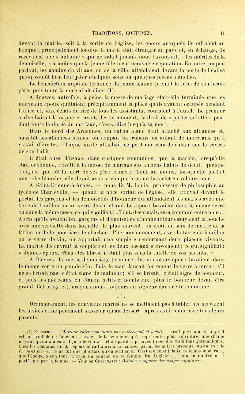 devant la mairie, soit à la sortie de leglise, les époux auxquels ils offraient un bouquet, principalement lorsque le marié était étranger au pays et, en échange, ils recevaient une « aubaine » qui ne valait jamais, nous l'avons dit, « les mérites de la demoiselle, » à moins que la jeune fille n'eût mauvaise réputation. En outre, un peu partout, les gamins du village, ou de la ville, attendaient devant la porte de l'église qu'on voulût bien leur jeter quelques sous ou quelques pièces blanches. La bénédiction nuptiale terminée, la jeune femme prenait le bras de son beau- père, puis toute la noce allait diner (1). A Renwez, autrefois, à peine la messe de mariage était-elle terminée que les nouveaux époux quittaient précipitamment la place qu'ils avaient occupée pendant l'office et, aux éclats de rire de tous les assistants, couraient à l'autel. Le premier arrivé baisait la nappe et avait, dès ce moment, le droit de « porter culotte » pen- dant toute la durée du mariage, c'est-à-dire jusqu'à sa mort. Dans le nord des Ardennes, un ruban blanc était attaché aux alliances et, aussitôt les alliances bénies, on coupait les rubans en autant de morceaux qu'il y avait d'invités. Chaque invité attachait ce petit morceau de ruban sur le revers de son habit. Il était aussi d'usage, dans quelques communes, que la mariée, lorsqu'elle était orpheline, revêtit à la messe de mariage ses anciens habits de deuil, quelque éloignée que fût la mort de ses père et mère. Tout au moins, lorsqu'elle portait une robe blanche, elle devait avoir à chaque bras un bracelet en velours noir. A Saint-Etienne-à-Arnes, — nous dit M. Louis, professeur de philosophie au lycée de Charleville, — quand la noce sortait de l'église, elle trouvait devant le portail les garçons et les demoiselles d'honneur qui attendaient les mariés avec une tasse de bouillon ou un verre de vin chaud. Les époux buvaient dans le même verre ou dans la même tasse, ce qui signifiait : « Tout, désormais, sera commun entre nous. » Après qu'ils avaient bu, garçons et demoiselles d'honneur leur essuyaient la bouche avec une serviette dans laquelle, le plus souvent, on avait eu soin de mettre de la farine ou de la poussière de charbon. Plus anciennement, avec la tasse de bouillon ou le verre de vin, on apportait une soupière renfermant deux pigeons vivants. La mariée découvrait la soupière et les deux oiseaux s'envolaient ; ce qui signifiait : « Jeunes époux, Vous êtes libres, n'étant plus sous la tutelle de vos parents. » A Bièvres, la messe de mariage terminée, les nouveaux époux buvaient dans le même verre un peu de vin. Puis le mari lançait fortement le verre à terre : s'il ne se brisait pas, c'était signe de malheur; s'il se brisait, c'était signe de bonheur, et plus les morceaux en étaient petits et nombreux, plus le bonheur devait être grand. Cet usage est, croyons-nous, toujours en vigueur dans cette commune. Ordinairement, les nouveaux mariés ne se mettaient pas à table ; ils servaient les invités et ne pouvaient s'asseoir qu'au dessert, après avoir embrassé tous leurs parents. (1) Ki'uscher — Mariage entre communes par enlèvement et achat, — croît que l'anneau nuptial est un symbole de l'ancien esclavage de la femme et qu'il représente, pour ainsi dire, une chaîne n'ayant qu'un anneau. 11 justifie son assertion par des preuves tirées des traditions germaniques. Chez les romains, dit-il, l'époux offrait aussi à sa fiancée* parmi les autres présents, un anneau de fer sans pierre; ce ne fut que plus tard qu'on le fit en or. C'est seulement dans les temps modernes, que l'époux, à son tour, a reçu un anneau de sa femme. En Angleterre, l'anneau nuptial n'est porté que par la femme. — Voir de Gibernatis : Histoire comparée des usages nuptiaux.