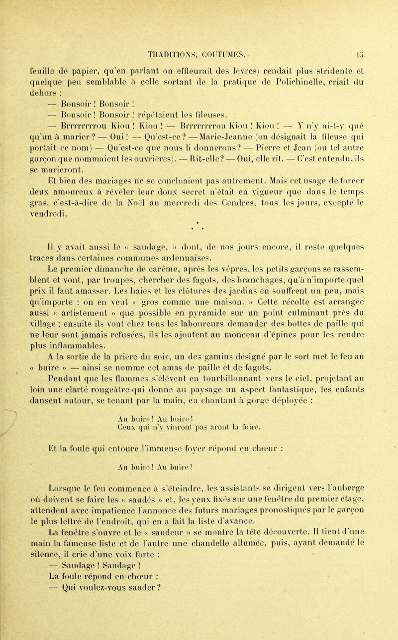 feuille de papier, qu'en parlant on effleurait des lèvres) rendait plus stridente et quelque peu semblable à celle sortant de la pratique de Polichinelle, criait du dehors : — Bonsoir ! Bonsoir ! — Bonsoir ! Bonsoir ! repétaient les fileuses. — Brrrrrrrrou Kiou ! Kiou ! — Brrrrrrrrou Kiou ! Kiou ! — Y n'y ai-t-y qué qu'un à marier? — Oui ! — Qu'est-ce? —Marie-Jeanne (on désignait la fdeuse qui portait ce nom) — Qu'est-ce que nous li donnerons? — Pierre et Jean (ou tel autre garçon que nommaient les ouvrières). — Rit-elle? — Oui, elle rit. — C'est entendu, ils se marieront. Et bien des mariages ne se concluaient pas autrement. Mais cet usage de forcer deux amoureux à révéler leur doux secret n'était en vigueur que dans le temps gras, c'est-à-dire de la Noël au mercredi des Cendres, tous les jours, excepté le vendredi. 11 y avait aussi le « saudage, » dont, de nos jours encore, il reste quelques traces dans certaines communes ardennaises. Le premier dimanche de carême, après les vêpres, les petits garçons se rassem- blent et vont, par troupes, chercher des fagots, des branchages, qu'à n'importe quel prix il faut amasser. Les haies et les clôtures des jardins en souffrent un peu, mais qu'importe : on en veut « gros comme une maison. » Cette récolte est arrangée aussi « artistement » que possible en pyramide sur un point culminant près du village ; ensuite ils vont chez tous les laboureurs demander des bottes de paille qui ne leur sont jamais refusées, ils les ajoutent au monceau d'épines pour les rendre plus inflammables. A la sortie de la prière du soir, un des gamins désigné par le sort met le feu au « buire » — ainsi se nomme cet amas de paille et de fagots. Pendant que les flammes s'élèvent en tourbillonnant vers le ciel, projetant au loin une clarté rougeàtre qui donne au paysage un aspect fantastique, les enfants dansent autour, se tenant par la main, en chantant à gorge déployée : Au buire ! Au buire ! Ceux qui n'y vinronl. pas aronl la fuira. Et la foule qui entoure l'immense foyer répond en choeur : Au buii o ! Au buire ! Lorsque le feu commence à s'éteindre, les assistants se dirigent vers l'auberge où doivent se faire les « saudés » et, les yeux fixés sur une fenêtre du premier étage, attendent avec impatience l'annonce des futurs mariages pronostiques parle garçon le plus lettré de l'endroit, qui en a fait la liste d'avance. La fenêtre s'ouvre et le « saudeur » se montre la tête découverte. Il tient d'une main la fameuse liste et de l'autre une chandelle allumée, puis, ayant demandé le silence, il crie d'une voix forte : —> Saudage ! Saudage ! La foule répond en chœur : — Qui voulez-vous sauder ?