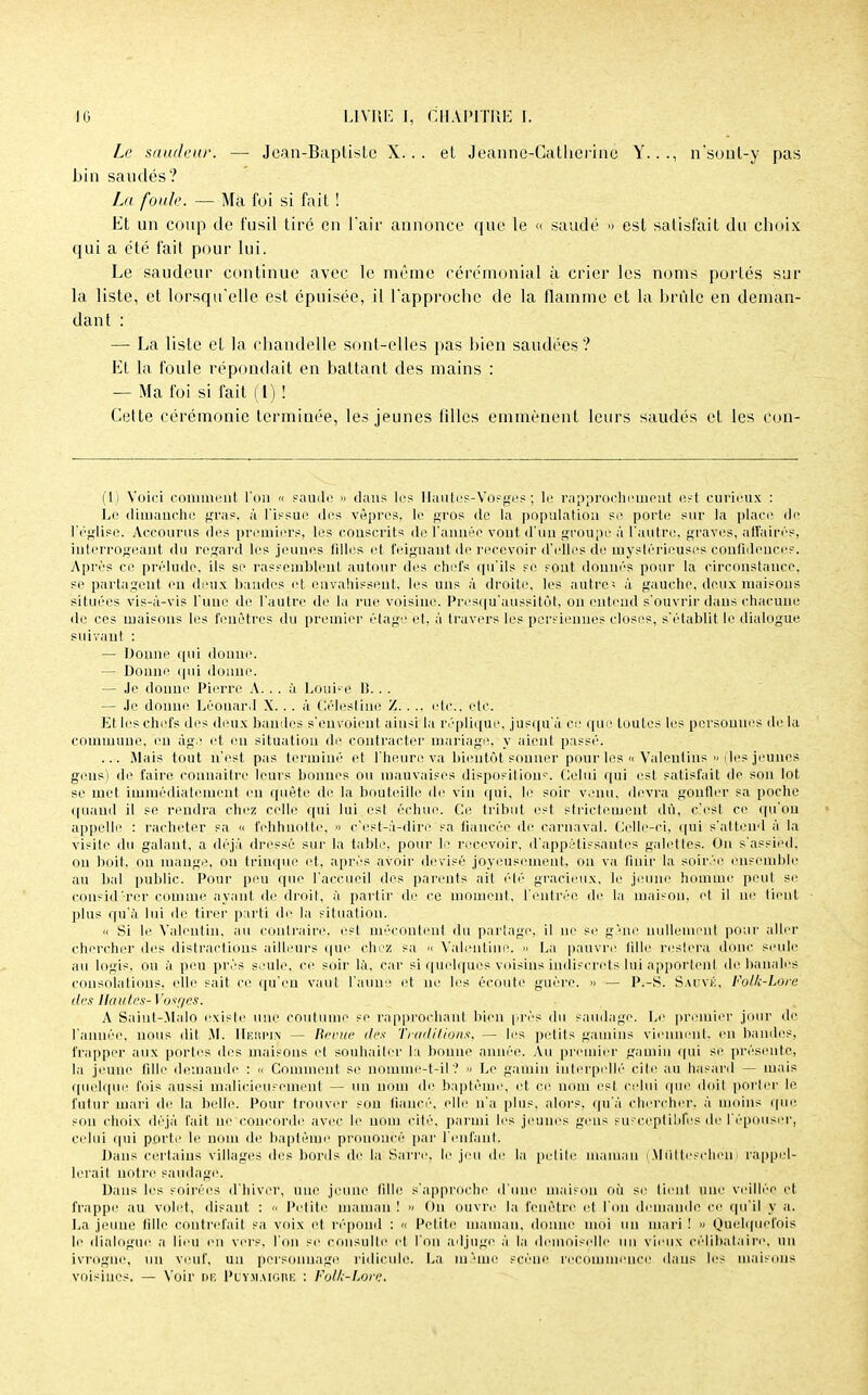 Le saudeur. — Jean-Baptiste X... et Jeanne-Catherine Y..., n'sont-y pas bin saudés? La foule. — Ma foi si fait ! Et un coup de fusil tiré en l'air annonce que le « saudé » est satisfait du choix qui a été fait pour lui. Le saudeur continue avec le même cérémonial à crier les noms portés sur la liste, et lorsqu'elle est épuisée, il l'approche de la flamme et la brille en deman- dant : — La liste et la chandelle sont-elles pas bien saudées? Et la foule répondait en battant des mains : — Ma foi si fait (t) ! Cette cérémonie terminée, les jeunes filles emmènent leurs saudés et les con- (1) Voici comment l'on « saude » dans les Hautes-Vosges ; le rapprochement est curieux : Le dimanche gras, à l'issue des vêpres, le gros de la population se porte sur la place de l'église. Accourus des premiers, les conscrits de l'année vont d'un groupe à l'autre, graves, affairés, interrogeant du regard les jeunes filles et feignant de recevoir d'elles de mystérieuses confidences. Après ce prélude, ils se rassemblent autour des chefs qu'ils se sont dounés pour la circonstance, se partagent eu deux bandes et envahissent, les uns à droite, les autres à gauche, deux maisons situées vis-à-vis l'uue de l'autre de la rue voisine. Presqu'aussilôt, on entend s'ouvrir daus chacune de ces maisons les fenêtres du premier étage et, à travers les persieuues closes, s'établit le dialogue sniva ni : — Donne qui donne. — Donne qui donne. — Je donne Pierre A. . . à Louise H. . . — Je donne Léonard X. . . à Célestine Z. ... etc.', etc. Et les chefs des deux bandes s'envoient ainsi la réplique, jusqu'à ce que toutes les personnes de la commune, en âge et en situation de contracter mariage, y aient passé. ... Mais tout n'est pas terminé et l'heure va bientôt sonner pour les « Valeulins « (les jeunes gens) de faire connaître leurs bonnes ou mauvaises disposition5-. Celui qui est satisfait de son lot se met immédiatement en quête de la bouteille de vin qui, le soir venu, devra gonfler sa poche quand il se rendra chez celle qui lui est échue. Ce tribut est strictement dû, c'est ce qu'on appelle : racheter sa •< fehhnotte, » c'est-à-dire sa fiancée de carnaval. Celle-ci, qui s'attend à la visite du galant, a déjà dressé sur la table, pour le recevoir, d'appétissantes galettes. On s'assied, on boit, on mange, on trinque et, après avoir devisé joyeusement, ou va finir la soirée ensemble au bal public. Pour peu que l'accueil des parents ail été gracieux, le jeune homme peut se considérer comme ayant de droit, à partir de ce moment, l'entrée de la maison, et il ne tient plus qu'à lui de tirer parti de la situation. « Si le Valentin. au contraire, est mécontent du partage, il ne si' gâne nullement pour aller chercher îles distractions ailleurs que chez sa « Valeutine. » La pauvre fille restera donc seule au logis, ou à peu près seule, ce soir là, car si quelques voisins indiscrets lui apportent de banales consolations, elle sait ce qu'en vaut l'aune et ne les écoute guère. » — P.-S. Sauvé, Folk-Lofe des Hautes-Vosges. A Saint-Malo existe une coutume se rapprochant bien près do saudage. Le premier jour de l'année, nous dit .M. Herpin — Revue dés Traditions, — les petits gamins viennent en bandes, frapper aux portes des maisons et souhaiter la bonne année. Au premier gamin qui se présente, la jeune fille demande : « Comment se noiume-t-il ? Le gamin interpellé cite au hasard — mais quelque fois aussi malicieusement — un nom de baptême, et ce nom est celui que doit porter le futur mari de la belle. Pour trouver sou fiancé, elle n'a plus, alors, qu'à chercher, à moins que son choix déjà fait ne cpneorde avec le nom cité, parmi les jeunes gens suFceptibfes de l'épouser, celui qui porte le nom de baptême prononcé par l'enfant. Dans certains villages des bords de la Sarre, le jeu de la petite maman (Miltteschen) rappel- lerait notre saudage. Daus les soirées d'hiver, une jeune fille s'approche d'une maison où se tient une veillée et frappe au volet, disant : « Petite maman ! » On ouvre la fenêtre et l'un demande ce qu'il y a. La jeune fille contrefait sa voix et répond : « Petite maman, donne moi uu mari ! » Quelquefois le dialogue a lieu en vers, l'on se consulte et l'on adjuge à la demoiselle mi vieux célibataire, un ivrogUc, un veuf, un personnage ridicule. La même scène recommence dans les maisons voisines. — Voir de Puy.maigre : Folfe-Lare.