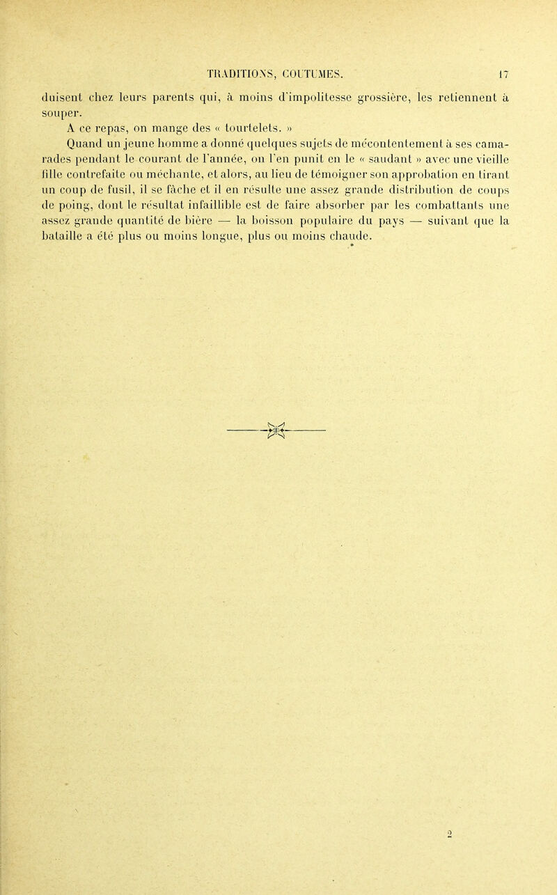 (luisent chez leurs parents qui, à moins d'impolitesse grossière, les retiennent à souper. A ce repas, on mange des « tourtelets. » Quand un jeune homme a donné quelques sujets de mécontentement à ses cama- rades pendant le courant de l'année, on l'en punit en le « saudant » avec une vieille fille contrefaite ou méchante, et alors, au lieu de témoigner son approbation en tirant un coup de fusil, il se fâche et il en résulte une assez grande distribution de coups de poing, dont le résultat infaillible est de faire absorber par les combattants une assez grande quantité de bière — la boisson populaire du pays — suivant que la bataille a été plus ou moins longue, plus ou moins chaude.