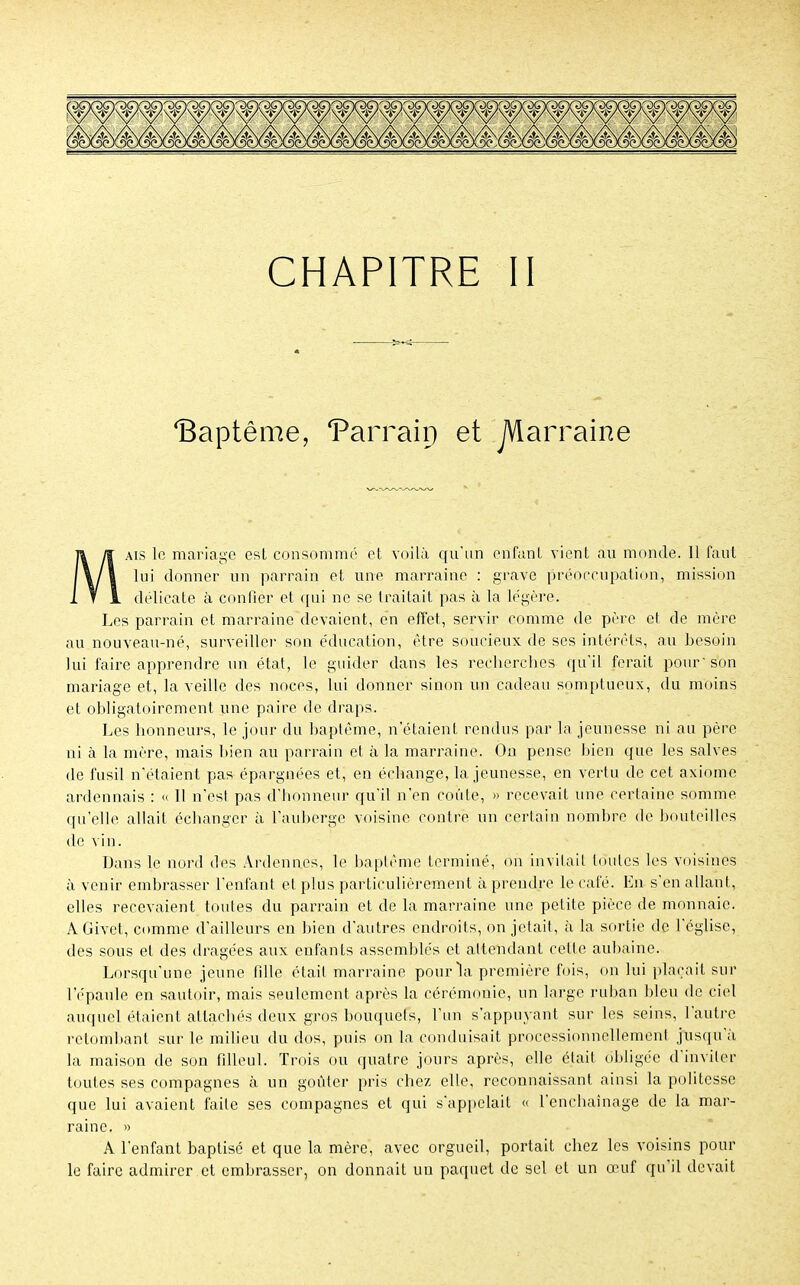 Baptême, Parrain et jVlarraine aïs le mariage est consommé et voilà qu'un enfant vient au monde. Il faut lui donner un parrain et une marraine : grave préoccupation, mission délicate à confier et qui ne se traitait pas à la légère. Les parrain et marraine devaient, en effet, servir comme de père et de mère au nouveau-né, surveiller son éducation, être soucieux de ses intérêts, au besoin lui faire apprendre un état, le guider dans les recherches qu'il ferait pour'son mariage et, la veille des noces, lui donner siuon un cadeau somptueux, du moins et obligatoirement une paire de draps. Les honneurs, le jour du baptême, n'étaient rendus par la jeunesse ni au père ni à la mère, mais bien au parrain et à la marraine. On pense bien que les salves de fusil n'étaient pas épargnées et, en échange, la jeunesse, en vertu de cet axiome ardennais : « 11 n'est pas d'honneur qu'il n'en coûte, » recevait une certaine somme qu'elle allait échanger à l'auberge voisine contre un certain nombre de bouteilles de vin. Dans le nord des Ardenn.es, le baptême terminé, on invitait toutes les voisines à venir embrasser l'enfant et plus particulièrement à prendre le café. En s'en allant, elles recevaient toutes du parrain et de la marraine une petite pièce de monnaie. AGivet, comme d'ailleurs en bien d'autres endroits, on jetait, à la sortie de l'église, des sous et des dragées aux enfants assemblés et attendant cette aubaine. Lorsqu'une jeune fdle était marraine pour la première fois, on lui plaçait sur l'épaule en sautoir, mais seulement après la cérémonie, un Large ruban bleu de ciel auquel étaient attachés deux gros bouquets, l'un s'appuyant sur les seins, l'autre retombant sur le milieu du dos, puis on la conduisait professionnellement jusqu'à la maison de son filleul. Trois ou quatre jours après, elle était obligée d'inviter toutes ses compagnes à un goûter pris chez elle, reconnaissant ainsi la politesse que lui avaient faite ses compagnes et qui s'appelait « l'enchaînage de la mar- raine. » A l'enfant baptisé et que la mère, avec orgueil, portait chez les voisins pour le faire admirer et embrasser, on donnait un paquet de sel et un œuf qu'il devait