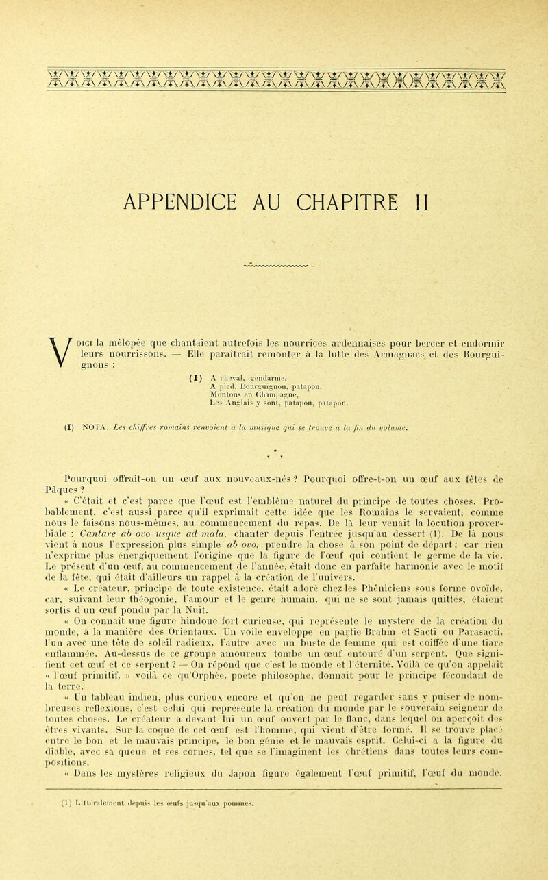 Ni/W'S*/ \£/ \>/ \v \i/ \t/ \t/ \t/\v w\t./ \t/\>/ \*/\t/w\t At/\t/W\*7 {*/ /■î\/i\/J\/?\ m /ï\ /r\ /y\ /-a /t\ /*\ A\ /?\ /t\ ™ ^\ ^ ;v\ /vx ^ ,~ ;-■ ?s> •%■ APPENDICE AU CHAPITRE II Voici la mélopée que chantaient autrefois les nourrices ardemiaises pour bercer et endormir leurs nourrissons. — Elle paraîtrait remonter à la lutte des Armagnacs et des Bourgui- gnons : (I) A cheval, gendarme, A pied, Bourguignon, palapon, Montons en Champagne, Les Anglais y sont., patapon, patapon. (I) NOTA. Les chiffres romains renvoient à la musique gui sa trouve à la fin du volume. Pourquoi offrait-on un œuf aux nouveaux-nés ? Pourquoi offre-t-on uu œuf aux fêtes de Pâques ? « C'était et c'est parce que l'œuf est l'emblème naturel du principe de toutes choses. Pro- bablement, c'est aussi parce qu'il exprimait cette idée que les Romains le servaient, comme nous le faisons nous-mêmes, au commencement du repas. De là leur venait la locution prover- biale : Cantare ah ovo usque ad mala, chanter depuis l'entrée jusqu'au dessert (1). De là nous vient à nous l'expression plus simple ah ovo, prendre la chose à son point de départ; car rien n'exprime plus énergiquement l'origine que la figure de l'œuf qui contient le germe de la vie. Le présent d'un œuf, au commencement de l'année, était donc en parfaite harmonie avec le motif de la fête, qui était d'ailleurs uu rappel à la création de l'univers. « Le créateur, principe de toute existence, était adoré chez les Phéniciens sous forme ovoïde, car, suivant leur théogonie, l'amour et le genre humain, qui ne se sont jamais quittés, étaient sortis d'un œuf pondu par la Nuit. « On connaît une figure hindoue fort curieuse, qui représente le mystère de la création du monde, à la manière des Orientaux. Un voile enveloppe eu partie Brahm et Sacti ou Parasacti, l'un avec une tête de soleil radieux, l'autre avec, un buste de femme qui est coiffée d'une tiare enflammée. Au-dessus de ce groupe amoureux tombe un œuf entouré d'un serpent. Que signi- fient cet œuf et ce serpent? — On répond que c'est le monde et l'éternité. Voilà ce qu'on appelait « l'œuf primitif, » voilà ce qu'Orphée, poète philosophe, donnait pour le principe fécondant de la terre. « Un tableau indien, plus curieux encore et qu'on ni' peut regarder sans y puiser de nom- breuses réflexions, c'est celui qui représente la création du monde par le souverain seigneur de toutes choses. Le créateur a devant lui un œuf ouvert par le flanc, dans lequel ou aperçoit des êtres vivants. Sur la coque de cet œuf est l'homme, qui vient d'être formé'. 11 se trouve placû entre le bon et le mauvais principe, le bon génie et le mauvais esprit. Celui-ci a la figure du diable, avec sa queue, et ses cornes, tel que se l'imaginent les chrétiens dans toutes leurs com- positions. Dans les mystères religieux du Japon figure également l'œuf primitif, l'œuf du monde.