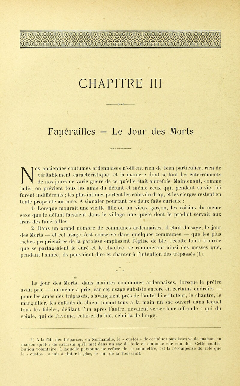 Funérailles — Le Jour des Morts Nos anciennes coutumes ardennaises n'offrent rien de bien particulier, rien de véritablement caractéristique, et la manière dont se font les enterrements de nos jours ne varie guère de ce qu'elle était autrefois. Maintenant, comme jadis, on prévient tous les amis du défunt et même ceux qui, pendant sa vie, lui furent indifférents ; les plus intimes portent les coins du drap, et les cierges restent en toute propriété au curé. A signaler pourtant ces deux faits curieux : 1° Lorsque mourait une vieille fdle ou un vieux garçon, les voisins du même sexe que le défunt faisaient dans le village une quête dont le produit servait aux frais des funérailles ; 2° Dans un grand nombre de communes ardennaises, il était d'usage, le jour des Morts — et cet usage s'est conservé dans quelques communes — que les plus riches propriétaires de la paroisse emplissent l'église de blé, récolte toute trouvée que se partageaient le curé et le chantre, se rémunérant ainsi des messes que, pendant l'année, ils pouvaient dire et chanter à l'intention des trépassés (4). Le jour des Morts, dans maintes communes ardennaises, lorsque le prêtre avait prié — ou même a prié, car cet usage subsiste encore en certains endroits — pour les âmes des trépassés, s'avançaient près de l'autel l'instituteur, le chantre, le marguiller, les enfants de chœur tenant tous à la main un sac ouvert dans lequel tous les fidèles, défilant l'un après l'autre, devaient verser leur offrande : qui du seigle, qui de l'avoine, celui-ci du blé, celui-là de l'orge. (1) A la fête des trépassés, en Normandie, le « custos <> de certaines paroisses va de maison en maison quêter du sarrazin qu'il met dans un sac de toile et emporte sur son dos. Cette contri- bution volontaire, à laquelle personne ne refuse de se soumettre, est la récompense du zèle que le « custos » a mis à tinter le glas, le soir de la Toussaint.