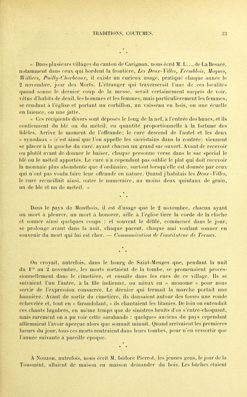 « Dans plusieurs villages du canton de Carignan, nous écrit M. L..., de La Besace, notamment dans ceux qui bordent la frontière, Les Deux-Villes, Tremblais, Mogues, Williers, Puilbj-C karbeau r, il existe un curieux usage, pratique chaque année le 2 novembre, jour des Morts. L'étranger qui traverserait l'une de ces localités quand sonne le dernier coup de la messe, serait certainement surpris de voir, vêtus d'habits de deuil, les hommes et les femmes, mais particulièrement les femmes, se rendant à l'église et portant un corbillon, un vaisseau en bois, ou une écuelle en faïence, ou une jatte. « Ces récipients divers sont déposés le long de la nef, à l'entrée des bancs, et ils contiennent du blé ou du méteil, en quantité proportionnelle à la fortune des fidèles. Arrive le moment de l'offrande; le curé descend de l'autel et les deux « synodaux » (c'est ainsi que l'on appelle les sacristains dans la contrée) viennent se placer à la gauche du curé, ayant chacun un grand sac ouvert. Avant de recevoir ou plutôt avant de donner le baiser, chaque personne verse dans le sac spécial le blé ou le méteil apportés. Le curé n'a cependant pas oublié le plat qui doit recevoir la monnaie plus abondante que d'ordinaire, surtout lorsqu'elle est donnée par ceux qui n'ont pas voulu faire leur offrande en nature. Quand j'habitais les Deux-Villes, le curé recueillait ainsi, outre le numéraire, au moins deux quintaux de grain, un de blé et un de méteil. » Dans le pays de Monthois, il est d'usage que le 2 novembre, chacun ayant un mort à pleurer, un mort à honorer, aille à l'église tirer la corde de la cloche et sonner ainsi quelques coups : et souvent le défilé, commencé dans le jour, se prolonge avant dans la nuit, chaque parent, chaque ami voulant sonner en souvenir du mort qui lui est cher. — Communication de l'instituteur de Termes. On croyait, autrefois, dans le bourg de Saint-Menges que, pendant la nuit du 1er au 2 novembre, les morts sortaient de la tombe, se promenaient proces- sionnellement dans le cimetière, et ensuite dans les rues de ce village. Ils se suivaient l'un l'autre, à la fde indienne, ou mieux en « monôme » pour nous servir de l'expression consacrée. Le dernier qui fermait la marche portait une bannière. Avant de sortir du cimetière, ils dansaient autour des fosses une ronde échevelée et, tout en « farandolant, » ils chantaient les litanies. De loin on entendait ces chants lugubres, en même temps que de sinistres bruits d'os s'entre-choquant, mais rarement on a pu voir cette sarabande : quelques anciens du pays cependant affirmaient l'avoir aperçue alors que sonnait minuit. Quand arrivaient les premières lueurs du jour, tous ces morts rentraient dans leurs tombes, pour n'en ressortir que l'année suivante à pareille époque. * A Nouzon, autrefois, nous écrit M. Isidore Pierrot, les jeunes gens, le jour de la Toussaint, allaient de maison en maison demander du bois. Les bûches étaient