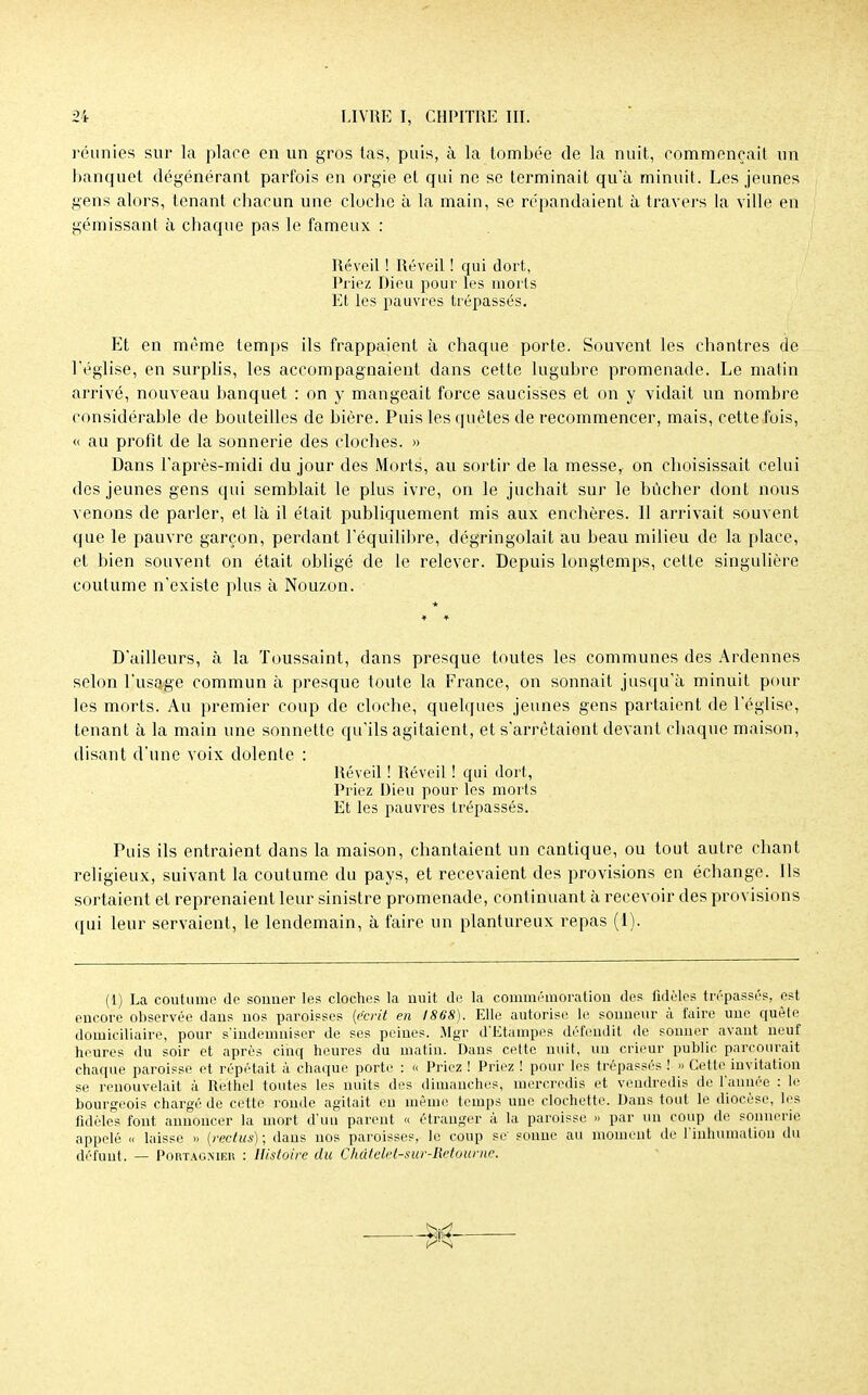 réunies sur la place en un gros tas, puis, à la tombée de la nuit, commençait un banquet dégénérant parfois en orgie et qui ne se terminait qu'à minuit. Les jeunes gens alors, tenant cbacun une cloche à la main, se répandaient à travers la ville en gémissant à chaque pas le fameux : Réveil ! Réveil ! qui dort, Priez Dieu pour les morts Et les pauvres trépassés. Et en même temps ils frappaient à chaque porte. Souvent les chantres de - l'église, en surplis, les accompagnaient dans cette lugubre promenade. Le matin arrivé, nouveau banquet : on y mangeait force saucisses et on y vidait un nombre considérable de bouteilles de bière. Puis les quêtes de recommencer, mais, cette fois, <i au profit de la sonnerie des cloches. » Dans l'après-midi du jour des Morts, au sortir de la messe, on choisissait celui des jeunes gens qui semblait le plus ivre, on le juchait sur le bûcher dont nous venons de parler, et là il était publiquement mis aux enchères. Il arrivait souvent que le pauvre garçon, perdant l'équilibre, dégringolait au beau milieu de la place, et bien souvent on était obligé de le relever. Depuis longtemps, cette singulière coutume n'existe plus à Nouzon. + D'ailleurs, à la Toussaint, dans presque toutes les communes des Ardennes selon l'usage commun à presque toute la France, on sonnait jusqu'à minuit pour les morts. Au premier coup de cloche, quelques jeunes gens partaient de l'église, tenant à la main une sonnette qu'ils agitaient, et s'arrêtaient devant chaque maison, disant d'une voix dolente : Réveil ! Réveil ! qui dort, Priez Dieu pour les morts Et les pauvres trépassés. Puis ils entraient dans la maison, chantaient un cantique, ou tout autre chant religieux, suivant la coutume du pays, et recevaient des provisions en échange. Ils sortaient et reprenaient leur sinistre promenade, continuant à recevoir des provisions qui leur servaient, le lendemain, à faire un plantureux repas (1). (1) La coutume de souuer les cloches la nuit de la commémoration des fidèles trépassés, est encore observée dans nos paroisses (écrit en 1868). Elle autorise le sonneur à faire une quête domiciliaire, pour s'indemniser de ses peines. Mgr d'Etampes défendit de sonner avant neuf heures du soir et après cinq heures du matin. Dans cette nuit, un crieur public parcourait chaque paroisse et répétait à chaque porte : « Priez ! Priez ! pour les trépassés ! » Cette invitation se renouvelait à R'e'thél toutes les nuits des dimanches, mercredis et vendredis de l'année : le bourgeois chargé de cette ronde agitait en même temps une clochette. Dans tout le diocèse, les fidèles font annoncer la mort d'un parent « étranger à la paroisse » par un coup de sonnerie appelé « laisse » (reclus) ; dans nos paroisses, le coup se sonne au moment de l'inhumation du défunt. — Portacnier : Histoire du Ckâtelet-sur-Retoume.