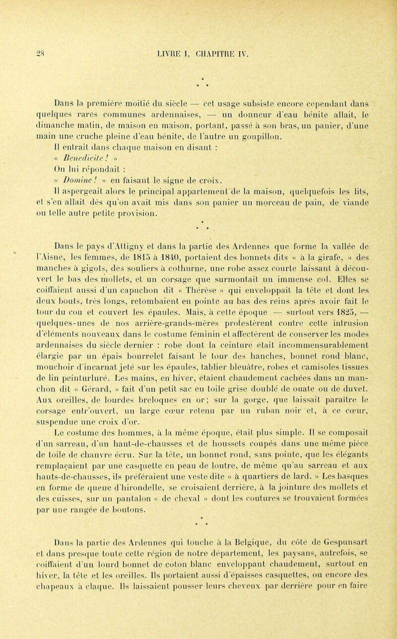 Dans la première moitié du siècle — cet usage subsiste encore cependant dans quelques rares communes ardennaises, — un donneur d'eau bénite allait, le dimanche matin, de maison en maison, portant, passé à son bras, un panier, d'une main une cruche pleine d'eau bénite, de l'autre un goupillon. Il entrait dans chaque maison en disant : « Benedicite ! » On lui répondait : « Domine! » en faisant le signe de croix. 11 aspergeait alors le principal appartement de la maison, quelquefois les lits, et s'en allait dès qu'on avait mis dans son panier un morceau de pain, de viande ou telle autre petite provision. Dans le pays d'Altigny et dans la partie des Ardennes que forme la vallée de l'Aisne, les femmes, de 1815 à 1840, portaient des bonnets dits « à la girafe, » des manches à gigots, des souliers à cothurne, une robe assez courte laissant à décou- vert le bas des mollets, et un corsage que surmontait un immense col. Elles se coiffaient aussi d'un capuchon dit « Thérèse » qui enveloppait la tête et dont les deux bouts, très longs, retombaient en pointe au bas des reins après avoir fait le tour du cou et couvert les épaules. Mais, à cette époque — surtout vers 1825, — quelques-unes de nos arrière-grands-mères protestèrent contre cette intrusion d'éléments nouveaux dans le costume féminin et affectèrent de conserveries modes ardennaises du siècle dernier : robe dont la ceinture était incommensurablement élargie par un épais bourrelet faisant le tour des hanches, bonnet rond blanc, mouchoir d'incarnat jeté sur les épaules, tablier bleuâtre, robes et camisoles tissues de lin peinturluré. Les mains, en hiver, étaient chaudement cachées dans un man- chon dit « Gérard, » fait d'un petit sac en toile grise doublé de ouate ou de duvet. Aux oreilles, de lourdes breloques en or; sur la gorge, que laissait paraître le corsage entrouvert, un large cœur retenu par un ruban noir et, à ce cœur; suspendue une croix d'or. Le costume des hommes, à la même époque, était plus simple. Il se composait d'un sarreau, d'un haut-de-chausses et de houssets coupés dans une même pièce de toile de chanvre écru. Sur la tète, un bonnet rond, sans pointe, que les élégants remplaçaient par une casquette en peau de loutre, de même qu'au sarreau et aux hauts-de-chausses, ils préféraient une veste dite « à quartiers de lard. » Les basques en forme de queue d'hirondelle, se croisaient derrière, à la jointure des mollets et des cuisses, sur un pantalon « de cheval » dont les coutures se trouvaient formées par une rangée de boutons. Dans la partie des Ardennes qui louche à la Belgique, du côté de Gespunsart et dans presque toute cette région de notre département, les paysans, autrefois, se coiffaient d'un lourd bonnet de coton blanc enveloppant chaudement, surtout en hiver, la tète et les oreilles. Ils portaient aussi d'épaisses casquettes, ou encore des chapeaux ù claque. Ils laissaient pousser leurs cheveux par derrière pour en faire