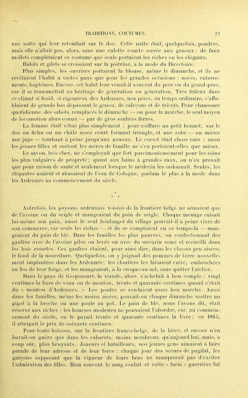 une natte qui leur retombait sur le dos. Cette natte était, quelquefois, poudrée, mais elle n'allait pas, alors, sans une culotte courte serrée aux genoux; de faux mollets complétaient ce costume que seuls portaient les riches ou les élégants. Habits et gilets se croisaient sur la poitrine, à la mode du Directoire. Plus simples, les ouvriers portaient la blouse, même le dimanche, et ils ne revêtaient l'habit à vastes pans que pour les grandes occasions : noces, enterre- ments, baptêmes. Encore, cet habit leur venait-il souvent du père ou du grand-père, car il se transmettait en héritage de génération en génération. Très frileux dans ce climat si froid, si rigoureux des Ardenncs, nos pères, en temps ordinaire, s'affu- blaient de grands bas dépassant le genou, de caleçons et de tricots. Pour chaussure quotidienne, des sabots, remplacés le dimanche — ou pour la marche, le seul moyen de locomotion alors connu — par de gros souliers ferrés. La femme était vêtue plus simplement : pour coiffure un petit bonnet, sur le dos un fichu ou un châle assez court formant triangle, et une robe — ou mieux une jupe — tombant à peine jusqu'aux genoux. Le corset était chose rare : aussi les jeunes fdles et surtout les mères de famille ne s'en portaient-elles que mieux. Le savon, très cher, ne s'employait que fort parcimonieusement pour les soins les plus vulgaires de propreté; quant aux bains à grandes eaux, on n'en prenait que pour raison de santé et seulement lorsque le médecin les ordonnait. Seules, les élégantes usaient et abusaient de l'eau de Cologne, parfum le plus à la mode dans les Ardenncs au commencement du siècle. Autrefois, les paysans ardennais voisins de la frontière belge ne semaient que de l'avoine ou du seigle et mangeaient du pain de seigle. Chaque ménage cuisait lui-même son pain, aussi le seul boulanger du village pouvait-il à peine vivre de son commerce, car seuls les riches — et ils se comptaient en ce temps-là — man- geaient du pain de blé. Dans les familles les plus pauvres, on confectionnait des gaufres avec de l'avoine pilée ou levée ou avec du sarrazin semé et recueilli dans les bois essartés. Ces gaufres étaient, pour ainsi dire, dans les classes peu aisées, le fond de la nourriture. Quelquefois, on y joignait des pommes de terre nouvelle- ment implantées dans les Ardennes ; les cloutiers les faisaient cuire, embrochées au feu de leur forge, et les mangeaient, à la croque-au-sel, sans quitter batelier. Dans le pays de Cespunsart, la viande, alors, s'achetait à bon compte : vingt centimes la livre de veau ou de mouton, trente et quarante centimes quand c'était du « mouton d'Ardennes. » Les poules se vendaient assez bon marché. Aussi dans les familles, même les moins aisées, pouvait-on chaque dimanche mettre un gigot à la broche ou une poule au pot. Le pain de blé, nous l'avons dit, était réservé aux riches : les bourses modestes ne pouvaient l'aborder, car, au commen- cement du siècle, on le payait trente et quarante centimes la livre; en 1815, il atteignit le prix de soixante centimes. Pour toute boisson, sur la frontière franco-belge, de la bière, et encore n'en buvait-on guère que dans les cabarets, moins nombreux qu'aujourd'hui, mais, à coup sûr, plus bruyants. Joueurs et batailleurs, nos jeunes gens aimaient à faire parade de leur adresse et de leur force : chaque jour des scènes de pugilat, les garçons supposant que la vigueur de leurs bras ne manquerait pas d'exciter l'admiration des tilles. Bien souvent le sang coulait et celte « furia » guerrière fut