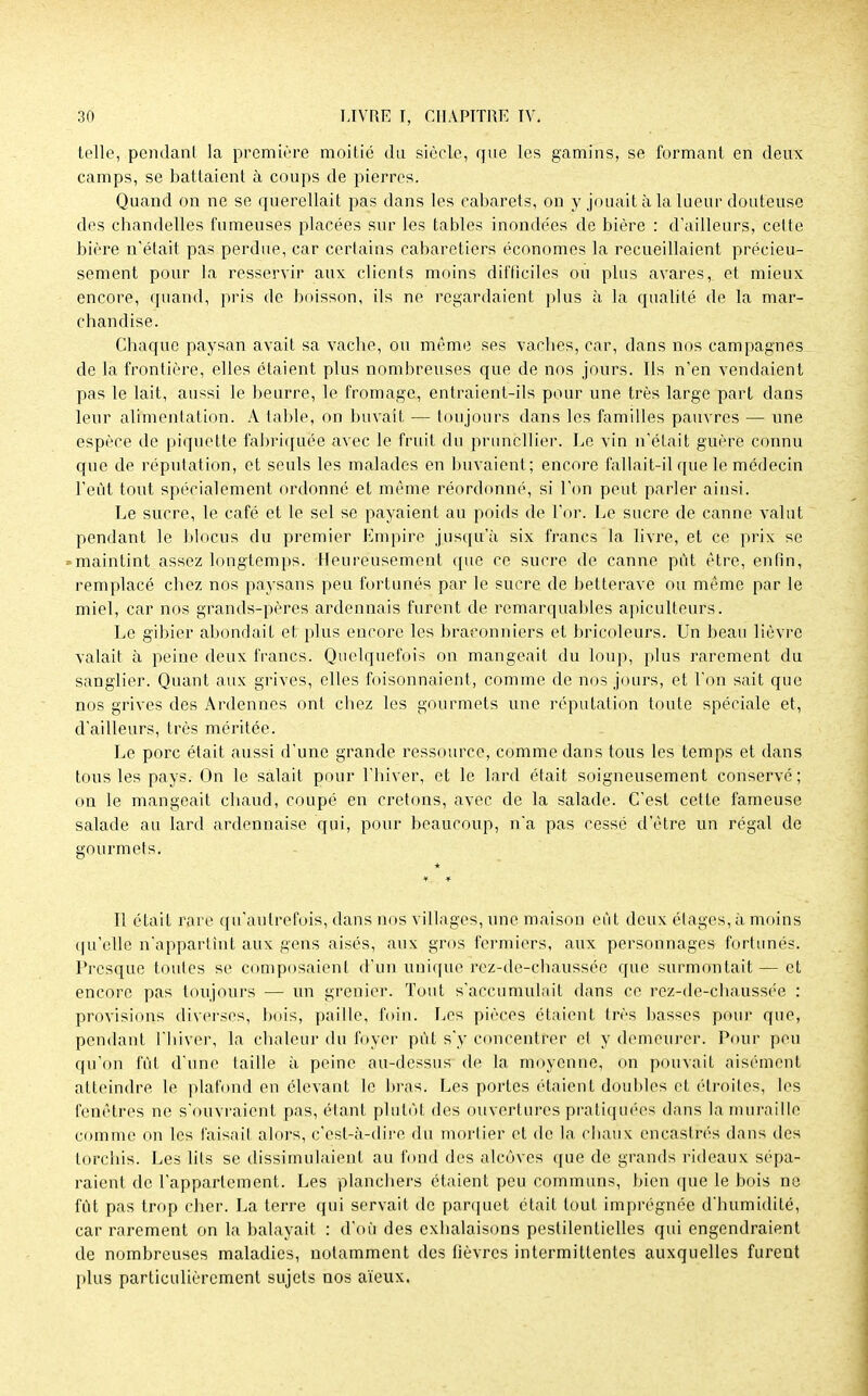 telle, pendant la première moitié du siècle, que les gamins, se formant en deux camps, se battaient à coups de pierres. Quand on ne se querellait pas dans les cabarets, on y jouait à la lueur douteuse des chandelles fumeuses placées sur les tables inondées de bière : d'ailleurs, celte bière n'était pas perdue, car certains cabaretiers économes la recueillaient précieu- sement pour la resservir aux clients moins difficiles ou plus avares, et mieux encore, quand, pris de boisson, ils ne regardaient plus à la qualité de la mar- chandise. Chaque paysan avait sa vache, ou même ses vaches, car, dans nos campagnes de la frontière, elles étaient plus nombreuses que de nos jours. Ils n'en vendaient pas le lait, aussi le beurre, le fromage, entraient-ils pour une très large pari dans leur alimentation. A table, on buvait — toujours dans les familles pauvres — une espèce de piquette fabriquée avec le fruit du prunellier. Le vin n'était guère connu que de réputation, et seuls les malades en buvaient; encore fallait-il que le médecin l'eût tout spécialement ordonné et même réordonné, si l'on peut parler ainsi. Le sucre, le café et le sel se payaient au poids de l'or. Le sucre de canne valut pendant le blocus du premier Empire jusqu'à six francs la livre, et ce prix se «maintint assez longtemps. Heureusement que ce sucre de canne pût être, enfin, remplacé chez nos paysans peu fortunés par le sucre de betterave ou même par le miel, car nos grands-pères ardennais furent de remarquables apiculteurs. Le gibier abondait et plus encore les braconniers et bricoleurs. Un beau lièvre valait à peine deux francs. Quelquefois on mangeait du loup, plus rarement du sanglier. Quant aux grives, elles foisonnaient, comme de nos jours, et l'on sait que nos grives des Ardennes ont chez les gourmets une réputation toute spéciale et, d'ailleurs, très méritée. Le porc était aussi d'une grande ressource, comme dans tous les temps et dans tous les pays. On le salait pour l'hiver, et le lard était soigneusement conservé; on le mangeait chaud, coupé en cretons, avec de la salade. C'est cette fameuse salade au lard ardennaise qui, pour beaucoup, n'a pas cessé d'être un régal de gourmets. Il était rare qu'autrefois, dans nus villages, une maison eût deux étages, à moins qu'elle n'appartint aux gens aisés, aux gros fermiers, aux personnages fortunés. Presque toutes se composaient d'un unique rez-de-ebaussée que surmontait — et encore pas toujours — un grenier. Tout s'accumulait dans ce rez-de-ebaussée : provisions diverses, buis, paille, foin. Les pièces étaient très basses pour que, pendant l'hiver, la chaleur du foyer put s'y concentrer et y demeurer. Pour peu qu'on fut d'une taille à peine au-dessus de la moyenne, on pouvait aisément atteindre le plafond en élevant le bras. Les portes étaient doubles et étroites, les fenêtres ne s'ouvraient pas, étant plutôt des ouvertures pratiquées dans la muraille comme on les faisait alors, c'est-à-dire du mortier et de la chaux encastrés dans des torchis. Les lits se dissimulaient au fond des alcôves que de grands rideaux sépa- raient de l'appartement. Les planchers étaient peu communs, bien que le bois ne fût pas trop cher. La terre qui servait de parquet était tout imprégnée d'humidité, car rarement on la balayait : d'où des exhalaisons pestilentielles qui engendraient de nombreuses maladies, notamment des fièvres intermittentes auxquelles furent plus particulièrement sujets nos aïeux.