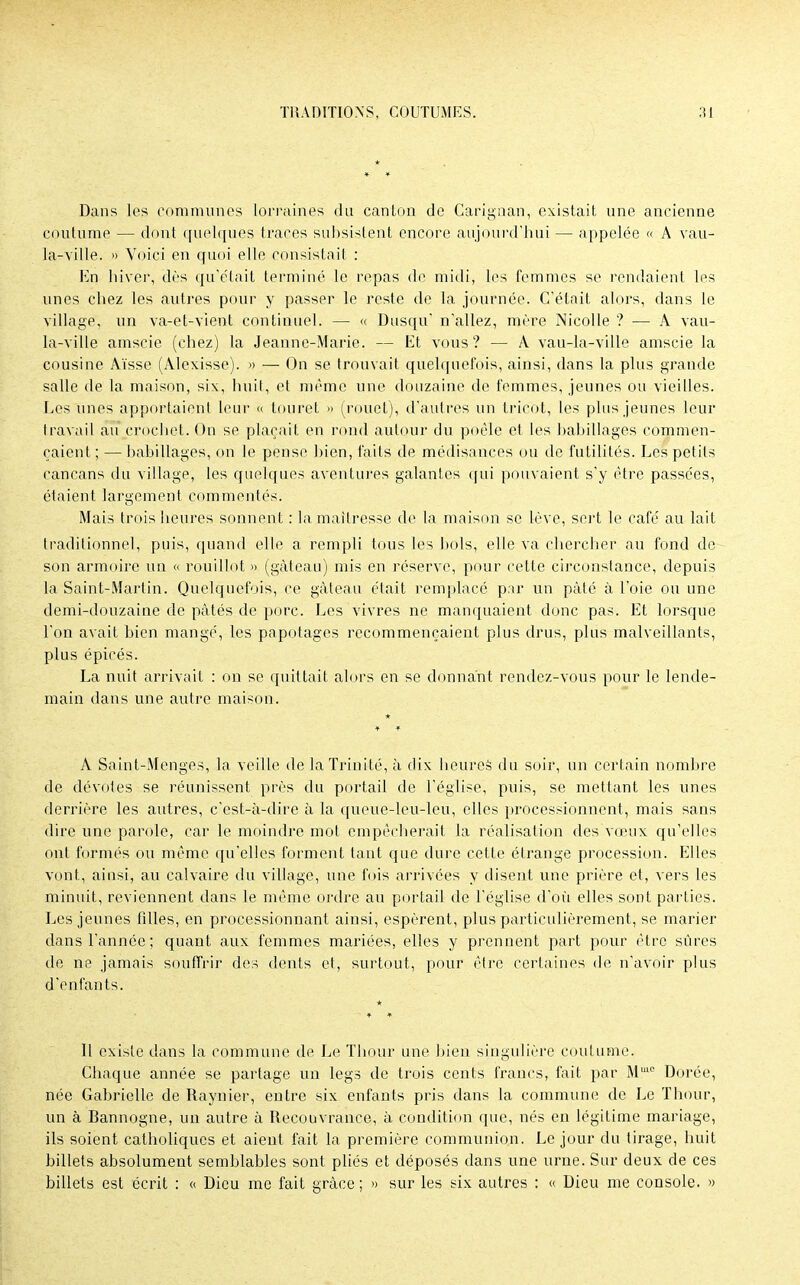 Dans les communes lorraines du canton de Carignan, existait une ancienne coutume — dont quelques traces subsistent encore aujourd'hui — appelée « A vau- la-ville. » Voici en quoi elle consistait : En hiver, dès qu'était terminé le repas de midi, les femmes se rendaient les unes chez les autres pour y passer le reste de la journée. C'était alors, dans le village, un va-et-vient continuel. — « Dusqu' n'allez, mère Nicolle ? — A vau- la-ville amscie (chez) la Jeanne-Marie. — Et vous? — A vau-la-ville amscie la cousine Aïsse (Alexisse). » — On se trouvait quelquefois, ainsi, dans la plus grande salle de la maison, six, huit, et même une douzaine de femmes, jeunes ou vieilles. Les unes apportaient leur « touret » (rouet), d'autres un tricot, les plus jeunes leur travail au crochet. On se plaçait en rond autour du poêle et les babillages commen- çaient ; — babillages, on le pense bien, faits de médisances ou de futilités. Les petits cancans du village, les quelques aventures galantes qui pouvaient s'y être passées, étaient largement commentés. Mais trois heures sonnent : la maîtresse de la maison se lève, sert le café au lait traditionnel, puis, quand elle a rempli tous les bols, elle va chercher au fond de son armoire un « rouillot » (gâteau) mis en réserve, pour cette circonstance, depuis la Saint-Martin. Quelquefois, ce gâteau était remplacé par un pâté à l'oie ou une demi-douzaine de pâtés de porc. Les vivres ne manquaient donc pas. Et lorsque l'on avait bien mangé, les papotages recommençaient plus drus, plus malveillants, plus épicés. La nuit arrivait : on se quittait alors en se donnant rendez-vous pour le lende- main dans une autre maison. A Saint-Menges, la veille de la Trinité, à dix heures du soir, un certain nombre de dévotes se réunissent près du portail de l'église, puis, se mettant les unes derrière les autres, c'est-à-dire à la queue-leu-leu, elles processionnent, mais sans dire une parole, car le moindre mot empêcherait la réalisation des vœux qu'elles ont formés ou même qu'elles forment tant que dure cette étrange procession. Elles vont, ainsi, au calvaire du village, une fois arrivées y disent une prière et, vers les minuit, reviennent dans le même ordre au portail de l'église d'où elles sont parties. Les jeunes filles, en processionnant ainsi, espèrent, plus particulièrement, se marier dans l'année; quant aux femmes mariées, elles y prennent part pour être sûres de ne jamais souffrir des dents et, surtout, pour être certaines de n'avoir plus d'enfants. 11 existe dans la commune de Le Thour une bien singulière coutume. Chaque année se partage un legs de trois cents francs, fait par Mm0 Dorée, née Gabrielle de Raynier, entre six enfants pris dans la commune de Le Thour, un à Bannogne, un autre à Recouvrance, à condition que, nés en légitime mariage, ils soient catholiques et aient fait la première communion. Le jour du tirage, huit billets absolument semblables sont pliés et déposés dans une urne. Sur deux de ces billets est écrit : « Dieu me fait grâce ; » sur les six autres : « Dieu me console. »