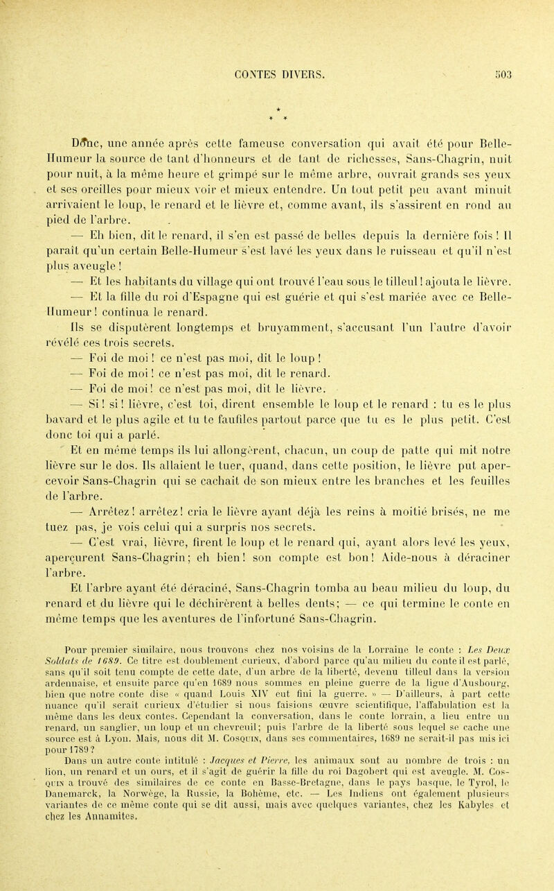 * Dô*hc, une année après cette fameuse conversation qui avait été pour Belle- Humeur la source de tant d'honneurs et de tant de richesses, Sans-Chagrin, nuit pour nuit, à Ja même heure et grimpé sur le même arbre, ouvrait grands ses yeux et ses oreilles pour mieux voir et mieux entendre. Un tout petit peu avant minuit arrivaient le loup, le renard et le lièvre et, comme avant, ils s'assirent en rond au pied de l'arbre. — Eh bien, dit le renard, il s'en est passé de belles depuis la dernière fois ! il paraît qu'un certain Belle-Humeur s'est lavé les yeux dans le ruisseau et qu'il n'est plus aveugle ! — Et les habitants du village qui ont trouvé l'eau sous le tilleul ! ajouta le lièvre. — Et la fille du roi d'Espagne qui est guérie et qui s'est mariée avec ce Belle- Humeur! continua le renard. Ils se disputèrent longtemps et bruyamment, s'accusant l'un l'autre d'avoir révélé ces trois secrets. — Foi de moi ! ce n'est pas moi, dit le loup ! — Foi de moi ! ce n'est pas moi, dit le renard. — Foi de moi! ce n'est pas moi, dit le lièvre. — Si ! si ! lièvre, c'est toi, dirent ensemble le loup et le renard : tu es le plus bavard et le plus agile et tu te faufiles partout parce que tu es le plus petit. C'est donc toi qui a parlé. Et en même temps ils lui allongèrent, chacun, un coup de patte qui mit notre lièvre sur le dos. Ils allaient le tuer, quand, dans cette position, le lièvre put aper- cevoir Sans-Chagrin qui se cachait de son mieux entre les branches et les feuilles de l'arbre. —■ Arrêtez! arrêtez! cria le lièvre ayant déjà les reins à moitié brisés, ne me tuez pas, je vois celui qui a surpris nos secrets. — C'est vrai, lièvre, firent le loup et le renard qui, ayant alors levé les yeux, aperçurent Sans-Cbagrin ; eh bien! son compte est bon! Aide-nous à déraciner l'arbre. Et l'arbre ayant été déraciné, Sans-Chagrin tomba au beau milieu du loup, du renard et du lièvre qui le déchirèrent à belles dents; — ce qui termine le conte en même temps que les aventures de l'infortuné Sans-Chagrin. Pour premier similaire, nous trouvons chez nos voisins de la Lorraine le conte : Les Deux Soldats de 1689. Ce titre est doublement curieux, d'abord parce qu'au milieu du conte il est parlé, sans qu'il soit tenu compte de celte date, d'un arbre de la liberté, devenu tilleul dans la version ardennaise, et ensuite parce qu'en 1689 nous sommes en pleine guerre de la ligue d'Ausbourg, bien que notre conte dise « quanti Louis XIV eut fini la guerre. » — D'ailleurs, à part cette nuance qu'il serait curieux d'étudier si nous faisions œuvre scientifique, l'affabulation est la même dans les deux contes. Cependant la conversation, dans le conte lorrain, a lieu entre un renard, un sanglier, un loup et un chevreuil; puis l'arbre de la liberté sous lequel se cache une source est à Lyou. Mais, nous dit M. Cosquin, dans ses commentaires, 1089 ne serait-il pas mis ici pour 1789? Dans un autre conte intitulé : Jacques et Pierre, les animaux sont au nombre de trois : un lion, un renard et un ours, et il s'agit de guérir la fille du roi Dagobert qui, est aveugle. M. Cos- quin a trouvé des similaires de ce conte en Basse-Bretagne, dans le pays basque, le Tyrol, le Danemarck, la Norwège, la Russie, la Bohème, etc. — Les Indiens ont également plusieurs variantes de ce même conte qui se dit aussi, mais avec quelques variantes, chez les Kabyles et chez les Annamites.