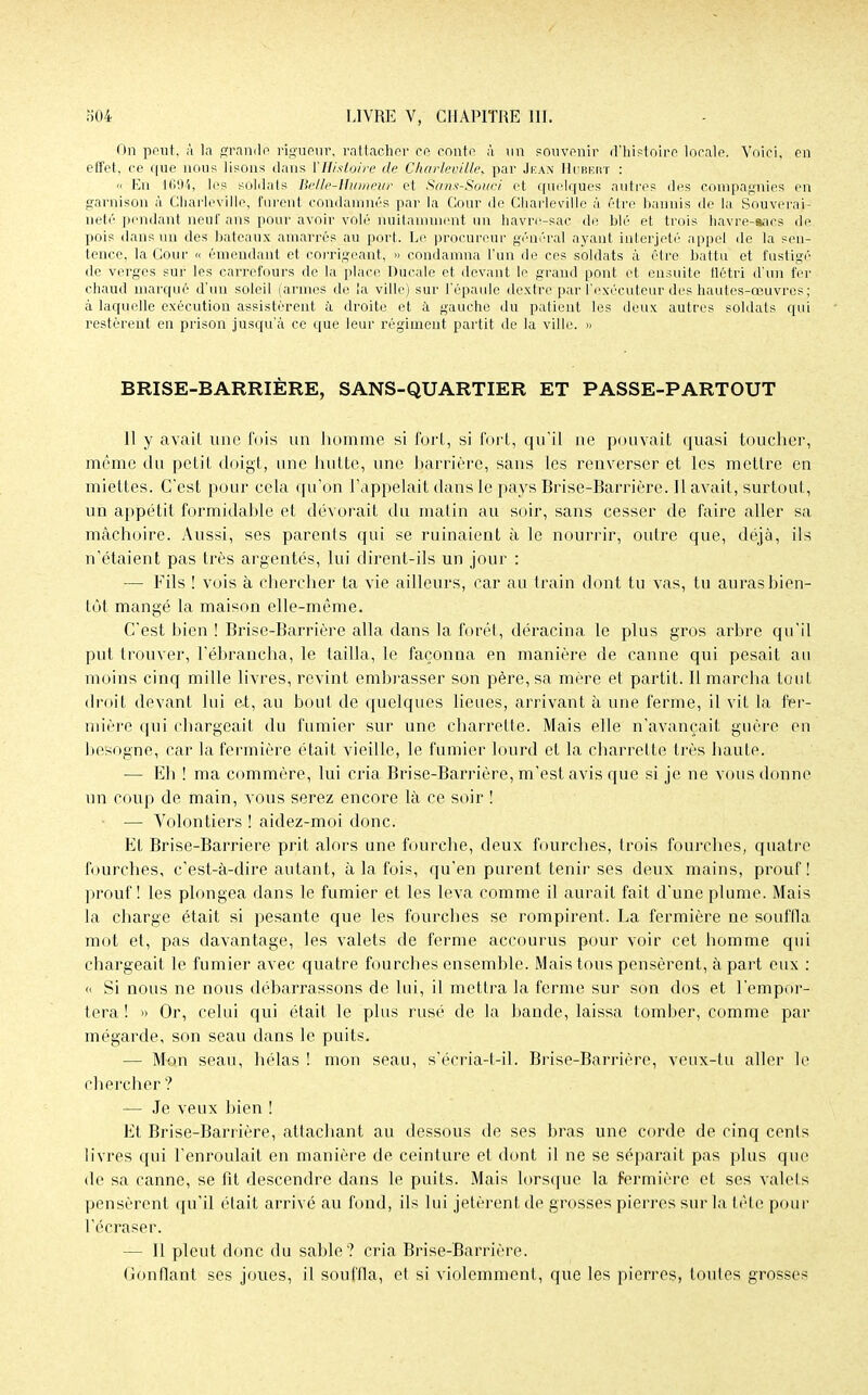 On peut, à la grande rigueur, rattacher ce conte à un souvenir d'histoire locale. Voici, en effet, ce que nous lisons dans {'Histoire de Charlev,ille> par Jean Hubert : « En 1694, les soldais Belle-Humeur et Sans-Souci et quelques autres des compagnies en garnison à Charleville, furent condamnés par la Cour de Charleville à être bannis de la Souverai- neté pendant neuf ans pour avoir volé nuitamment un havre-sac de blé et trois havre-aaes de pois dans un des bateaux amarrés au port. Le procureur général ayant interjeté appel de la sen- tence, la Cour « émendant et corrigeant, » condamna l'un de ces soldats à être battu et fustigé de verges sur les carrefours de la place Ducale et devant le grand pont et ensuite flétri d'un fer chaud marqué d'un soleil (armes de la ville) sur l'épaule dextre par l'exécuteur des hautes-œuvres ; à laquelle exécution assistèrent à droite et à gauche du patient les deux autres soldais qui restèrent en prison jusqu'à ce que leur régiment partit de la ville. » BRISE-BARRIÈRE, SANS-QUARTIER ET PASSE-PARTOUT Jl y avait une fois un homme si fort, si fort, qu'il rte pouvait quasi toucher, même du petit doigt, une hutte, une barrière, sans les renverser et les mettre en miettes. C'est pour cela qu'on l'appelait dans le pays Brise-Barrière. Il avait, surtout, un appétit formidable et dévorait du matin au soir, sans cesser de faire aller sa mâchoire. Aussi, ses parents qui se ruinaient à le nourrir, outre que, déjà, ils n'étaient pas très argentés, lui dirent-ils un jour : — Fils ! vois à chercher ta vie ailleurs, car au train dont tu vas, tu auras bien- tôt mangé la maison elle-même. C'est bien ! Brise-Barrière alla dans la forêt, déracina le plus gros arbre qu'il put trouver, l'ébrancha, le tailla, le façonna en manière de canne qui pesait au moins cinq mille livres, revint embrasser son père, sa mère et partit. Il marcha tout droit devant lui et, au bout de quelques lieues, arrivant à une ferme, il vil la fer- mière qui chargeait du fumier sur une charrette. Mais elle n'avançait guère en besogne, car la fermière était vieille, le fumier lourd et la charrette très haute. — Eh ! ma commère, lui cria Brise-Barrière, m'est avis que si je ne vous donne un coup de main, vous serez encore là ce soir ! — Volontiers ! aidez-moi donc. Et Brise-Barriere prit alors une fourche, deux fourches, trois fourches, quatre fourches, c'est-à-dire autant, à la fois, qu'en purent tenir ses deux mains, prouf! prouf ! les plongea dans le fumier et les leva comme il aurait fait d'une plume. Mais la charge était si pesante que les fourches se rompirent. La fermière ne souffla mot et, pas davantage, les valets de ferme accourus pour voir cet homme qui chargeait le fumier avec quatre fourches ensemble. Mais tous pensèrent, à part eux : « Si nous ne nous débarrassons de lui, il mettra la ferme sur son dos et l'empor- tera ! » Or, celui qui était le plus rusé de la bande, laissa tomber, comme par mégarde, son seau dans le puits. — Mon seau, hélas ! mon seau, s'écria-l-il. Brise-Barrière, veux-tu aller le chercher ? — Je veux bien ! Et Brise-Barrière, attachant au dessous de ses bras une corde de cinq cents livres qui l'enroulait en manière de ceinture et dont il ne se séparait pas plus que de sa canne, se fit descendre dans le puits. Mais lorsque la fermière et ses valets pensèrent qu'il était arrivé au fond, ils lui jetèrent de grosses pierres sur la tête pour l'écraser. — Il pleut donc du sable? cria Brise-Barrière. Gonflant ses joues, il souffla, et si violemment, que les pierres, toutes grosses