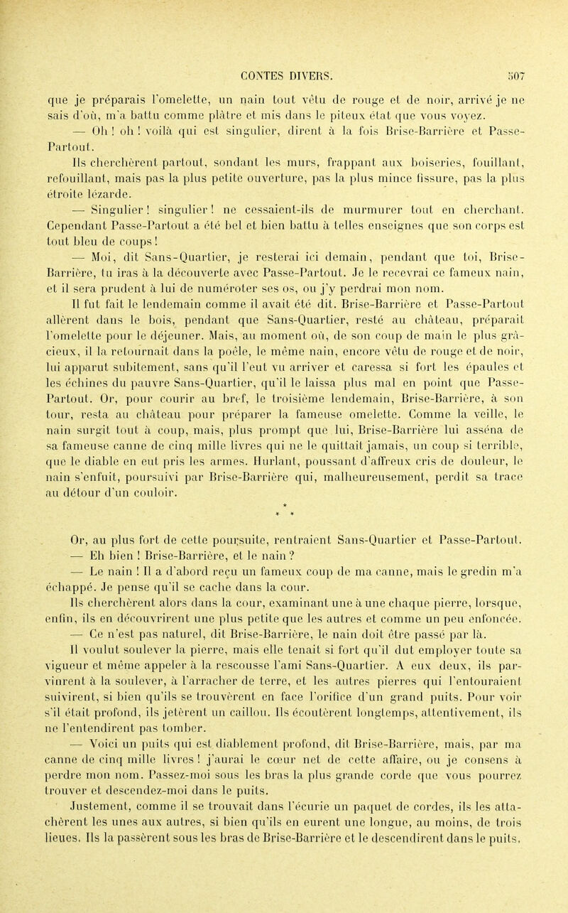que je préparais l'omelette, un nain tout vêtu de rouge et de noir, arrivé je ne sais d'où, m'a battu comme plâtre et mis dans le piteux état que vous voyez. — Oh ! oh ! voilà qui est singulier, dirent à la fois Brise-Barrière et Passe- Partout. Ils cherchèrent partout, sondant les murs, frappant aux boiseries, fouillant, refouillant, mais pas la plus petite ouverture, pas la plus mince fissure, pas la plus étroite lézarde. — Singulier! singulier! ne cessaient-ils de murmurer tout en cherchant. Cependant Passe-Partout a été bel et bien battu à telles enseignes que son corps est tout bleu de coups ! — Moi, dit Sans-Quartier, je resterai ici demain, pendant que toi, Brise- Barrière, tu iras à la découverte avec Passe-Partout. Je le recevrai ce fameux nain, et il sera prudent à lui de numéroter ses os, ou j'y perdrai mon nom. Il fut fait le lendemain comme il avait été dit. Brise-Barrière et Passe-Partout allèrent dans le bois, pendant que Sans-Quartier, resté au château, préparait l'omelette pour le déjeuner. Mais, au moment où, de son coup de main le plus gra- cieux, il la retournait dans la poêle, le même nain, encore vêtu de rouge et de noir, lui apparut subitement, sans qu'il l'eut vu arriver et caressa si fort les épaules et les échines du pauvre Sans-Quartier, qu'il le laissa plus mal en point que Passe- Partout. Or, pour courir au bref, le troisième lendemain, Brise-Barrière, à son tour, resta au château pour préparer la fameuse omelette. Comme la veille, le nain surgit tout à coup, mais, plus prompt que lui, Brise-Barrière lui asséna de sa fameuse canne de cinq mille livres qui ne le quittait jamais, un coup si terrible, que le diable en eut pris les armes. Hurlant, poussant d'affreux cris de douleur, le nain s'enfuit, poursuivi par Brise-Barrière qui, malheureusement, perdit sa trace au détour d'un couloir. Or, au plus fort de cette poursuite, rentraient Sans-Quartier et Passe-Partout. — Eh bien ! Brise-Barrière, et le nain ? — Le nain ! Il a d'abord reçu un fameux coup de ma canne, mais le gredin m'a échappé. Je pense qu'il se cache dans la cour. Ils cherchèrent alors dans la cour, examinant une aune chaque pierre, lorsque, enfin, ils en découvrirent une plus petite que les autres et comme un peu enfoncée. — Ce n'est pas naturel, dit Brise-Barrière, le nain doit être passé par là. Il voulut soulever la pierre, mais elle tenait si fort qu'il dut employer toute sa vigueur et même appeler à la rescousse l'ami Sans-Quartier. A eux deux, ils par- vinrent à la soulever, à l'arracher de terre, et les autres pierres qui l'entouraient suivirent, si bien qu'ils se trouvèrent en face l'orifice d'un grand puits. Pour voir s'il était profond, ils jetèrent un caillou. Ils écoutèrent longtemps, attentivement, ils ne l'entendirent pas tomber. — Voici un puits qui est diablement profond, dit Brise-Barrière, mais, par ma canne de cinq mille livres ! j'aurai le cœur net de cette affaire, ou je consens à perdre mon nom. Passez-moi sous les bras la plus grande corde que vous pourrez trouver et descendez-moi dans le puits. Justement, comme il se trouvait dans l'écurie un paquet de cordes, ils les atta- chèrent les unes aux autres, si bien qu'ils en eurent une longue, au moins, de trois lieues. Ils la passèrent sous les bras de Brise-Barrière et le descendirent dans le puits,