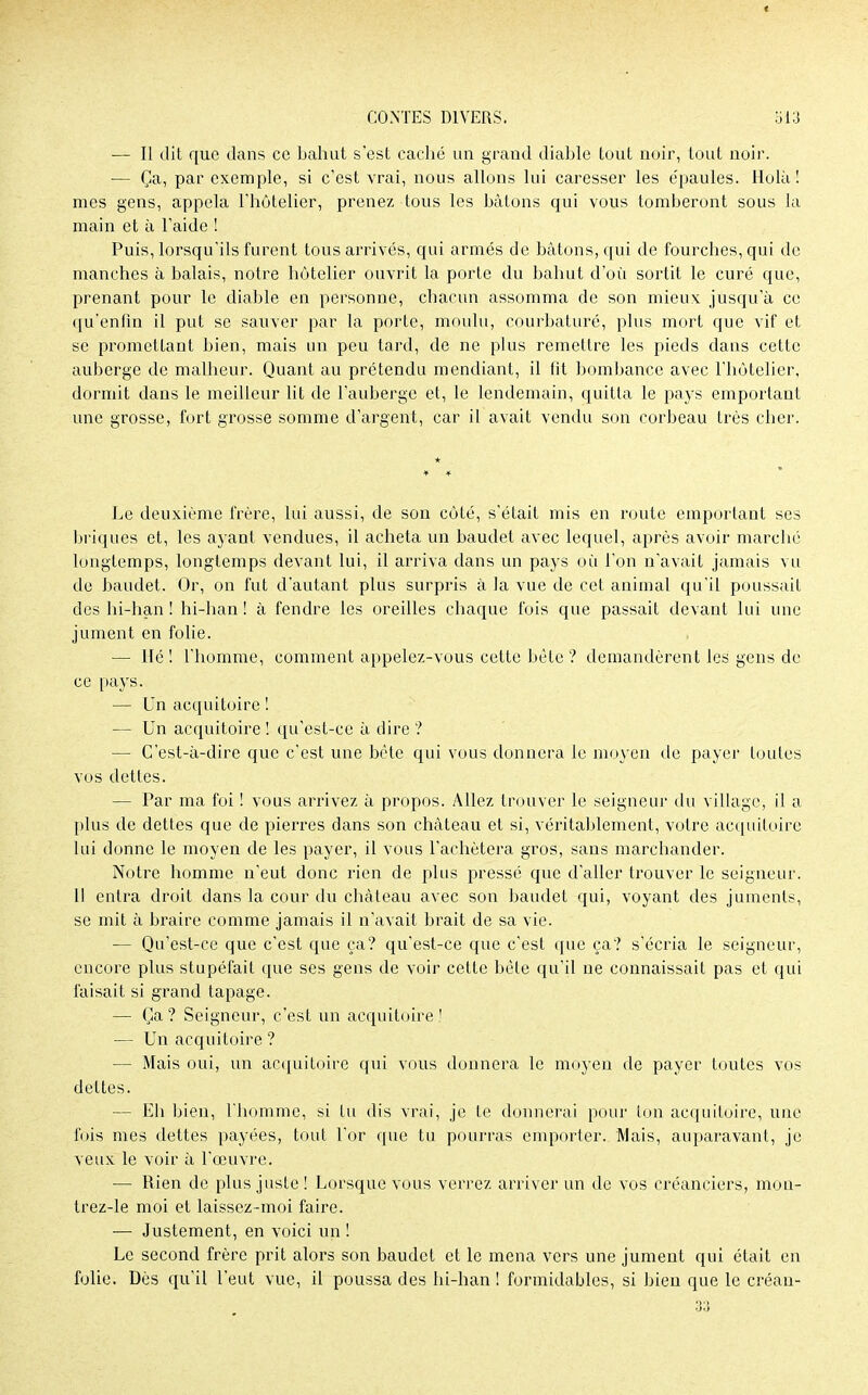 CONTES DIVERS. 513 — Il dit que dans ce bahut s'est caché un grand diable tout noir, tout noir. — Ça, par exemple, si c'est vrai, nous allons lui caresser les e'paules. Holà ! mes gens, appela l'hôtelier, prenez tous les bâtons qui vous tomberont sous la main et à l'aide ! Puis, lorsqu'ils furent tous arrivés, qui armés de bâtons, qui de fourches, qui de manches à balais, notre hôtelier ouvrit la porte du bahut d'où sortit le curé que, prenant pour le diable en personne, chacun assomma de son mieux jusqu'à ce qu'enfin il put se sauver par la porte, moulu, courbaturé, plus mort que vif et se promettant bien, mais un peu tard, de ne plus remettre les pieds dans cette auberge de malheur. Quant au prétendu mendiant, il fit bombance avec l'hôtelier, dormit dans le meilleur lit de l'auberge et, le lendemain, quitta le pays emportant une grosse, fort grosse somme d'argent, car il avait vendu son corbeau très cher. Le deuxième frère, lui aussi, de son côté, s'était mis en route emportant ses briques et, les ayant vendues, il acheta un baudet avec lequel, après avoir marché longtemps, longtemps devant lui, il arriva dans un pays où l'on n'avait jamais vu de baudet. Or, on fut d'autant plus surpris à la vue de cet animal qu'il poussait des hi-han ! hi-han ! à fendre les oreilles chaque fois que passait devant lui une jument en folie. — Hé! l'homme, comment appelez-vous celte bête ? demandèrent les gens de ce pays. — Un acquitoire ! — Un acquitoire ! qu'est-ce à dire ? — C'est-à-dire que c'est une bête qui vous donnera le moyen de payer toutes vos dettes. — Par ma foi ! vous arrivez à propos. Allez trouver le seigneur du village, il a plus de dettes que de pierres dans son château et si, véritablement, votre acquitoire lui donne le moyen de les payer, il vous l'achètera gros, sans marchander. Notre homme n'eut donc rien de plus pressé que d'aller trouver le seigneur. Il entra droit dans la cour du château avec son baudet qui, voyant des juments, se mit à braire comme jamais il n'avait brait de sa vie. — Qu'est-ce que c'est que ça? qu'est-ce que c'est que ça? s'écria le seigneur, encore plus stupéfait que ses gens de voir cette bêle qu'il ne connaissait pas et qui faisait si grand tapage. — Ça? Seigneur, c'est an acquitoire! — Un acquitoire ? ■— Mais oui, un acquitoire qui vous donnera le moyen de payer toutes vos dettes. — Eh bien, l'homme, si Lu dis vrai, je te donnerai pour ton acquitoire, une fois mes dettes payées, tout l'or que tu pourras emporter. Mais, auparavant, je veux le voir à l'œuvre. — Rien de plus juste ! Lorsque vous verrez arriver un de vos créanciers, mon- trez-le moi et laissez-moi faire. — Justement, en voici un ! Le second frère prit alors son baudet et le mena vers une jument qui était en folie. Dès qu'il l'eut vue, il poussa des hi-han ! formidables, si bien que le créan-