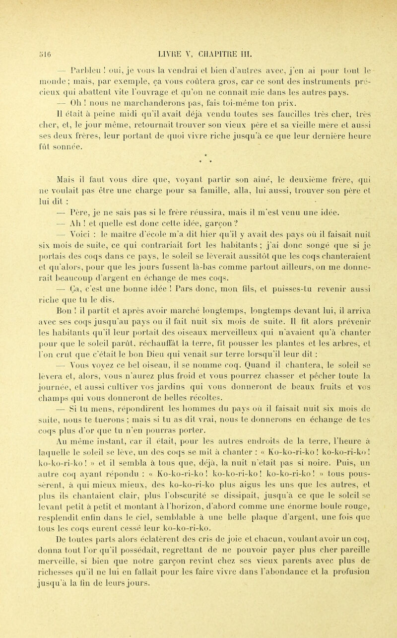 - Parbleu ! oui, je vous la vendrai et bien d'autres avec, j'en ai pour tout le monde ; mais, par exemple, ça vous coûtera gros, car ce sont des instruments pré- cieux qui abattent vite l'ouvrage et qu'on ne connaît mie dans les autres pays. — Oh ! nous ne marchanderons pas, fais toi-même ton prix. 11 était à peine midi qu'il avait déjà vendu toutes ses faucilles très cher, très cher, et, le jour même, retournait trouver son vieux père et sa vieille mère et aussi ses deux frères, leur portant de quoi vivre riche jusqu'à ce que leur dernière heure fût sonnée. Mais il faut vous dire que, voyant partir son aine, le deuxième frère, qui ne voulait pas être une charge pour sa famille, alla, lui aussi, trouver son père et lui dit : ■— Père, je ne sais pas si le frère réussira, mais il m'est venu une idée. — Ah ! et quelle est donc cette idée, garçon? — Voici : le maître d'école m'a dit hier qu'il y avait des pays où il faisait nuit six mois de suite, ce qui contrariait fort les habitants ; j'ai donc songé que si je portais des coqs dans ce pays, le soleil se lèverait aussitôt que les coqs chanteraient et qu'alors, pour que les jours fussent là-bas comme partout ailleurs, on me donne- rait beaucoup d'argent en échange de mes coqs. — Ça, c'est une bonne idée ! Pars donc, mon fils, et puisses-tu revenir aussi riche que tu le dis. Bon ! il partit et après avoir marché longtemps, longtemps devant lui, il arriva avec ses coqs jusqu'au pays ou il fait nuit six mois de suite. Il fit alors prévenir les habitants qu'il leur portait des oiseaux merveilleux qui n'avaient qu'à chanter pour que le soleil parût, réchauffât la terre, fit pousser les plantes et les arbres, cl l'on crut que c'était le bon Dieu qui venait sur terre lorsqu'il leur dit : — Vous voyez ce bel oiseau, il se nomme coq. Quand il chantera, le soleil se lèvera et, alors, vous n'aurez plus froid et vous pourrez chasser et pêcher toute la journée, et aussi cultiver vos jardins qui vous donneront de beaux fruits et vos champs qui vous donneront de belles récoltes. — Si tu mens, répondirent les hommes du pays oii il faisait nuit six mois de suite, nous te tuerons ; mais si tu as dit vrai, nous te donnerons en échange de tes coqs plus d'or que tu n'en pourras porter. Au même instant, car il était, pour les autres endroits de la terre, l'heure à laquelle le soleil se lève, un des coqs se mit à chanter : « Ko-ko-ri-ko ! ko-ko-ri-ko ! ko-ko-ri-ko! » et il sembla à tous que, déjà, la nuit n'était pas si noire. Puis, un autre coq ayant répondu : « Ko-ko-ri-ko! ko-ko-ri-ko! ko-ko-ri-ko! » tous pous- sèrent, à qui mieux mieux, des ko-ko-ri-ko plus aigus les uns que les autres, et plus ils chantaient clair, plus l'obscurité se dissipait, jusqu'à ce que le soleil se levant petit à petit et montant à l'horizon, d'abord comme une énorme boule rouge, resplendit enfin dans le ciel, semblable à une belle plaque d'argent, une fois que tous les coqs eurent cessé leur ko-ko-ri-ko. De toutes parts alors éclatèrent des cris de joie et chacun, voulant avoir un coq, donna tout l'or qu'il possédait, regrettant de ne pouvoir payer plus cher pareille merveille, si bien que notre garçon revint chez ses vieux parents avec plus de richesses qu'il ne lui en fallait pour les faire vivre dans l'abondance et la profusion jusqu'à la fin de leurs jours.