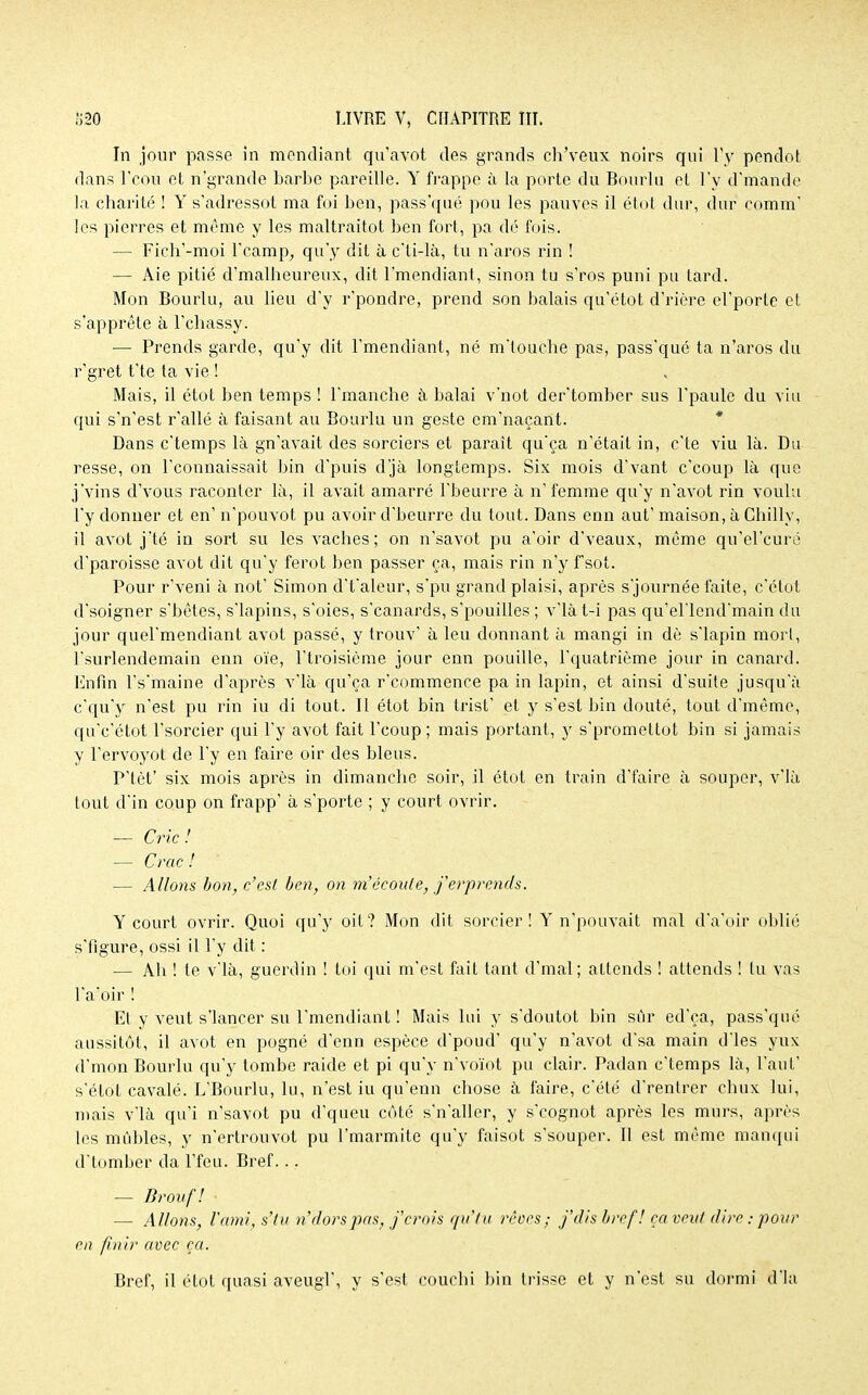 In jour passe in mendiant qu'avot des grands ch'veux noirs qui l'y pendot dans l'cou et n'grande barbe pareille. Y frappe à la porte du Bourlu et l'y d'mandc la charité ! Y s'adressot ma foi ben, pass'qué pou les pauves il étot dur, dur comm' les pierres et même y les maltraitot ben fort, pa dé fois. — Fich'-moi l'camp, qu'y dit à c'ti-là, tu n'aros rin ! — Aie pitié d'malheureux, dit l'mendiant, sinon tu s'ros puni pu tard. Mon Bourlu, au lieu d'y r'pondre, prend son balais qu'étot d'rière el'porte et s'apprête à l'chassy. — Prends garde, qu'y dit l'mendiant, né m'touche pas, pass'qué ta n'aros du r'gret t'te ta vie ! Mais, il étot ben temps ! l'mancbe à balai v'not der'tomber sus l'paule du vin qui s'n'est r'allé à faisant au Bourlu un geste em'naçant. Dans c'temps là gn'avait des sorciers et parait qu'ça n'était in, c'te viu là. Du resse, on l'connaissait bin d'puis d'jà longtemps. Six mois d'vant c'eoup là que j'vins d'vous raconter là, il avait amarré l'beurre à n' femme qu'y n'avot rin voulu l'y donner et en' n'pouvot pu avoir d'beurre du tout. Dans enn aut' maison, à Chillv, il avot j'té in sort su les vaches; on n'savot pu a'oir d'veaux, môme qu'el'curé d'paroisse avot dit qu'y ferot ben passer ça, mais rin n'y f'sot. Pour r'veni à not' Simon d't'aleur, s'pu grand plaisi, après s'journée faite, c'étot d'soigner s'bêtes, s'iapins, s'oies, s'eanards, s'pouilles ; v'ià t-i pas qu'el'lend'main du jour quel'mendiant avot passé, y trouv' à leu donnant à mangi in dè s'iapin morl, l'surlendemain enn oie, l'troisième jour enn pouille, l'quatrième jour in canard. Enfin l's'maine d'après v'ià qu'ça r'commence pa in lapin, et ainsi d'suite jusqu'à c'qu'y n'est pu rin iu di tout. Il étot bin trist' et y s'est bin douté, tout d'même, qu'c'étot l'sorcier qui l'y avot fait l'coup ; mais portant, y s'promettot bin si jamais y l'ervoyot de l'y en faire oir des bleus. P'tèt' six. mois après in dimanche soir, il étot en train d'faire à souper, v'ià tout d'in coup on frapp' à s'porte ; y court ovrir. — Cric! — Crac ! — Allons bon, c'est ben, on m'écoule, j'erprends. Y court ovrir. Quoi qu'y oit? Mon dit sorcier! Y n'pouvait mal d'a'oir oblié s'figure, ossi il l'y dit : — Ah ! te v'ià, guerdin ! toi qui m'est fait tant d'mal ; attends ! attends ! tu vas l'a'oir ! Et y veut s'iancer su l'mendiant ! Mais lui y s'doutot bin sûr ed'ça, pass'qué aussitôt, il avot en pogné d'enn espèce d'poud' qu'y n'avot d'sa main d'ies yux d'mon Bourlu qu'y tombe raide et pi qu'y n'voïot pu clair. Padan c'temps là, l'aut' s'étot cavalé. L'Bourlu, lu, n'est iu qu'enn chose à faire, c'été d'rentrer chux lui, mais v'ià qu'i n'savot pu d'queu côté s'n'aller, y s'eognot après les murs, après les mùbles, y n'ertrouvot pu l'marmite qu'y faisot s'souper. Il est même manqui d'tomber da l'feu. Bref... — Brovfl — Allons, l'ami, s'tu n'dorspas, j'erois qu'tu rêoes ; j'dis bref! ça veut dire.- pour en finir avec ça. Bref, il étot quasi aveugl', y s'est couchi bin trisse et y n'est su dormi d'ia