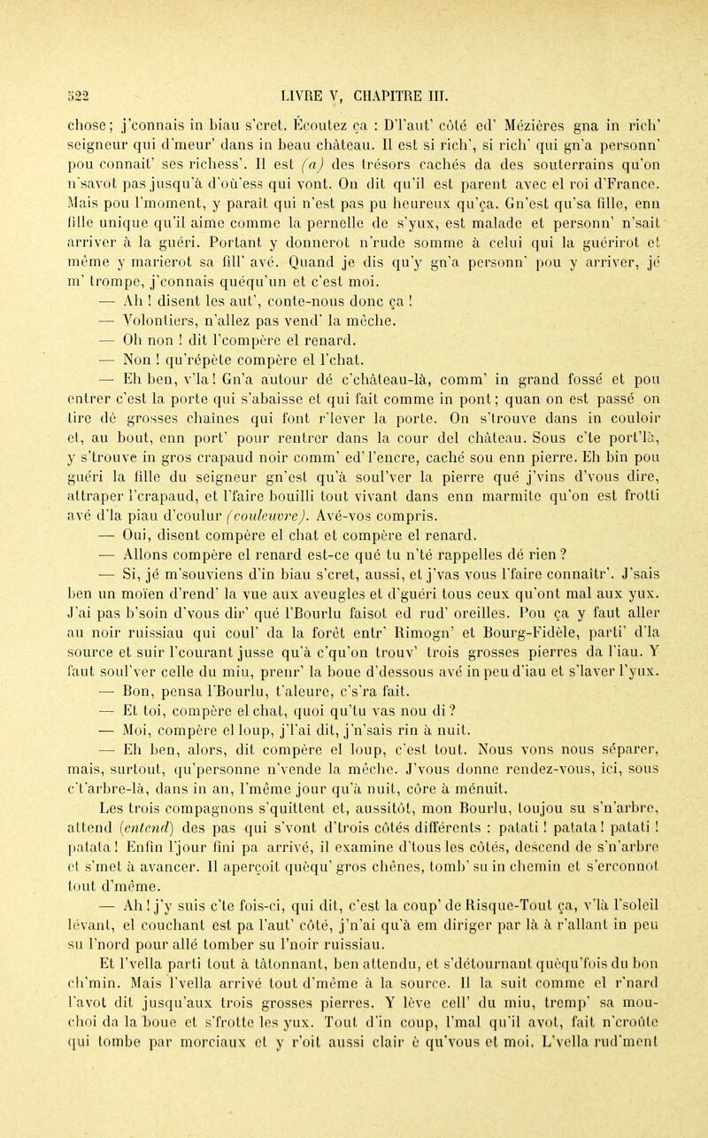 chose; j'connais in biau s'cret. Ecoutez ça : D'Paut' côté ed' Mézières gna in rien' seigneur qui d'raeur' dans in beau château. Il est si rich', si rich1 qui gn'a personn' pou connaît' ses richess'. Il est (a) des trésors cachés da des souterrains qu'on n'savot pas jusqu'à d'où'ess qui vont. On dit qu'il est parent avec el roi d'France. Mais pou l'moment, y paraît qui n'est pas pu heureux qu'ça. Gn'est qu'sa fdle, enn lille unique qu'il aime comme la pernelle de s'yux, est malade et personn' n'sait arriver à la guéri. Portant y donnerot n'rude somme à celui qui la guérirot et même y marierot sa fill' avé. Quand je dis qu'y gn'a personn' pou y arriver, je m' trompe, j'connais quéqu'un et c'est moi. — Ah ! disent les aut', conte-nous donc ça ! — Volontiers, n'allez pas vend' la mèche. — Oh non ! dit Fcompère el renard. — Non ! qu'répète compère el l'chat. — Eh ben, v'ia ! Gn'a autour dé c'château-là, comm' in grand fossé et pou entrer c'est la porte qui s'abaisse et qui fait comme in pont ; quan on est passé on tire dè grosses chaînes qui font r'iever la porte. On s'trouve dans in couloir et, au bout, enn port' pour rentrer dans la cour del château. Sous c'te port'là, y s'trouve in gros crapaud noir comm' ed'l'encre, caché sou enn pierre. Eh bin pou guéri la fille du seigneur gn'est qu'à soul'ver la pierre que j'vins d'vous dire, attraper F crapaud, et Pfaire bouilli tout vivant dans enn marmite qu'on est frotti avé d'ia piau d'coulur (couleuvre). Avé-vos compris. — Oui, disent compère el chat et compère el renard. ■— Allons compère el renard est-ce qué tu n'té rappelles dé rien ? — Si, jé m'souviens d'in biau s'cret, aussi, et j'vas vous l'faire connaîtr'. J'sais ben un moïen d'rend' la vue aux aveugles et d'guéri tous ceux qu'ont mal aux yux. J'ai pas b'soin d'vous dir' qué l'Bourlu faisot ed rud' oreilles. Pou ça y faut aller au noir ruissiau qui coul' da la forêt entr' Rimogn' et Bourg-Fidèle, parti' d'ia source et suir Pcourant jusse qu'à c'qu'on trouv' trois grosses pierres da Piau. Y faut soul'ver celle du miu, prenr' la boue d'dessous avé inpeud'iau et s'iaver Pyux. — Bon, pensa l'Bourlu, t'aleure, c's'ra fait. — Et toi, compère el chat, quoi qu'tu vas nou di? — Moi, compère elloup, j'Pai dit, j'n'sais rin à nuit. — Eh ben, alors, dit compère el loup, c'est tout. Nous vons nous séparer, mais, surtout, qu'personne n'vende la mèche. J'vous donne rendez-vous, ici, sous c't'arbre-là, dans in an, Pmême jour qu'à nuit, côre à ménuit. Les trois compagnons s'quittent et, aussitôt, mon Bourlu, toujou su s'n'arbrc, attend (entend) des pas qui s'vont d'trois côtés différents : patati ! patata ! patati ! patala! Enfin Pjour fini pa arrivé, il examine d'tous les côtés, descend de s'n'arbre el s'met à avancer. Il aperçoit quèqu' gros chênes, tomb' su in chemin et s'erconnot tout d'même. — Ah! j'y suis c'te fois-ci, qui dit, c'est la coup' de Risque-Tout ça, vTà Psolcil levant, el couchant est pa Faut' côté, j'n'ai qu'à em diriger par là à r'allant in peu su Pnord pour allé tomber su Pnoir ruissiau. Et Pvella parti tout à tâtonnant, ben attendu, et s'détournant quèqu'fois du bon ch'min. Mais Fvella arrivé tout d'même à la source. Il la suit comme el r'nard Pavot dit jusqu'aux trois grosses pierres. Y lève cell' du miu, tremp' sa mou- choi da la boue et s'frotte les yux. Tout d'in coup, Pmal qu'il avot, fait n'eroûle qui tombe par morciaux et y r'oit aussi clair è qu'vous et moi, L'vella rud'ment