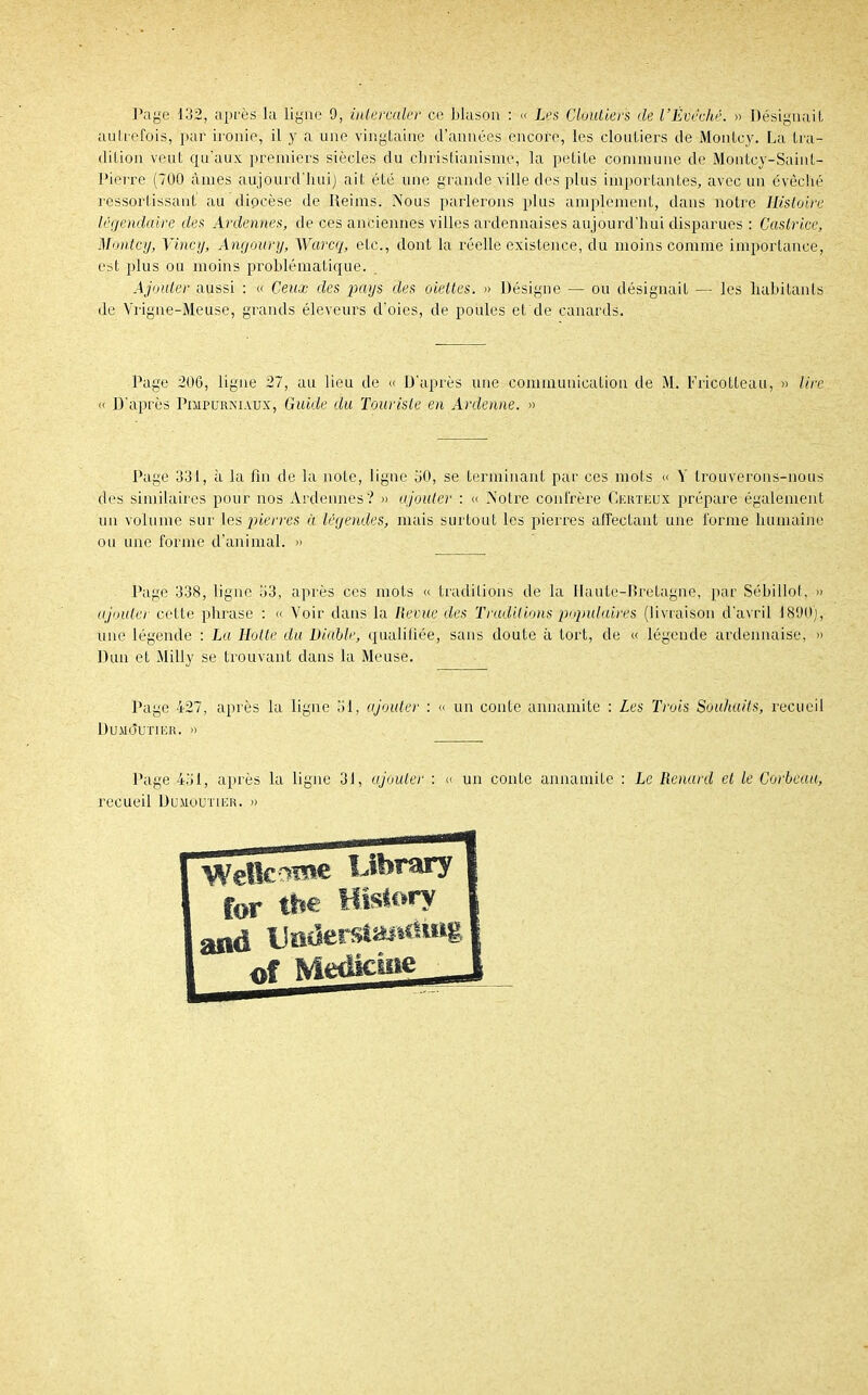 Page 132, après la ligne 9, intercaler ce blason : « Les Cloutiers de l'Èvvché. » Désignait autrefois, par ironie, il y a une vingtaine d'années encore, les cloutiers de Montcy. La tra- dition veut qu'aux premiers siècles du christianisme, la petite commune de Montcy-Saint- Pierre (700 âmes aujourd'hui) ait été une grande ville des plus importantes, avec un évêclïé ressortissant au diocèse de Reims. Nous parlerons plus amplement, dans notre Histoire légendaire des Ardennes, de ces anciennes villes ardennaises aujourd'hui disparues : Caslrice, Montcy, Yincy, Angoury, Warcq, etc., dont la réelle existence, du moins comme importance, est plus ou moins problématique. Ajouter aussi : « Ceux des pays des dettes, » Désigne — ou désignait — les habitants de Vrigne-Meuse, gi\inds éleveurs d'oies, de poules et de canards. Page 20G, ligne 27, au lieu de « D'après une communication de M. Fricolteau, » lire « D'après Pimpurni.vux, Guide du Touriste en Ardenne. » Page 331, à la fin de la note, ligne '60, se terminant par ces mots « Y trouverons-nous des similaires pour nos Ardennes? » ajouter : « Notre confrère Gertëux prépare également un volume sur les pierres à légendes, mais surtout les pierres affectant une forme humaine ou une forme d'animal. » Page 338, ligne îi3, après ces mots « traditions de la Haute-Bretagne, par Sébillot, » ajouter cette phrase : « Voir dans la Revue des Traditions populaires (livraison d'avril 1890), une légende : La Hotte du Diable, qualifiée, sans doute à tort, de « légende ardennaise, » Dun et MiEy se trouvant dans la Meuse. Page 427, après la ligne SI, ajouter : « un conte annamite : Les Trois Souhaits, recueil DUMQ*ÙTI15R. » Page 451, après la ligne 31, ajouter : recueil Dumouïier. » un conte annamite : Le Renard et le Corbeau, WeîîcOTe Obrary for tbe HisSory and Uiiderslmiciittg 0f Médiane