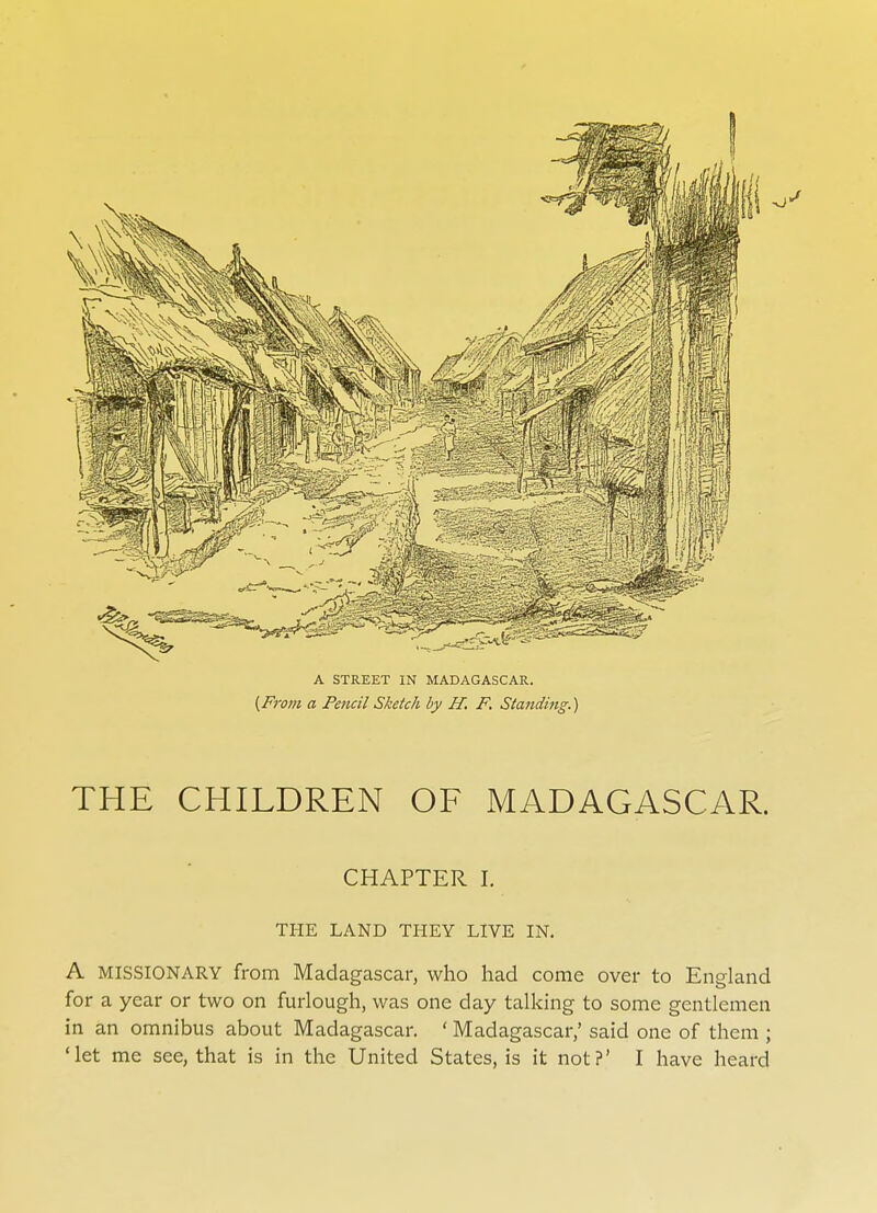 THE CHILDREN OF MADAGASCAR. CHAPTER I. THE LAND THEY LIVE IN. A MISSIONARY from Madagascar, who had come over to England for a year or two on furlough, was one day talking to some gentlemen in an omnibus about Madagascar. ' Madagascar,' said one of them ;