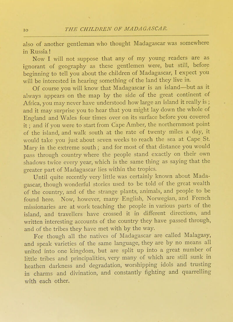also of another gentleman who thought Madagascar was somewhere in Russia! Now I will not suppose that any of my young readers are as ignorant of geography as these gentlemen were, but still, before beginning to tell you about the children of Madagascar, I expect you will be interested in hearing something of the land they live in. Of course you will know that Madagascar is an island—but as it always appears on the map by the side of the great continent of Africa, you may never have understood how large an island it really is ; and it may surprise you to hear that you might lay down the whole of England and Wales four times over on its surface before you covered it; and if you were to start from Cape Amber, the northernmost point of the island, and walk south at the rate of twenty miles a day, it would take you just about seven weeks to reach the sea at Cape St. Mary in the extreme south ; and for most of that distance you would pass through country where the people stand exactly on their own shadows twice every year, which is the same thing as saying that the greater part of Madagascar lies within the tropics. Until quite recently very little was certainly known about Mada- gascar, though wonderful stories used to be told of the great wealth of the country, and of the strange plants, animals, and people to be found here. Now, however, many English, Norwegian, and French missionaries are at work teaching the people in various parts of the island, and travellers have crossed it in different directions, and written interesting accounts of the country they have passed through, and of the tribes they have met with by the way. For though all the natives of Madagascar are called Malagasy, and speak varieties of the same language, they are by no means all united into one kingdom, but are split up into a great number of little tribes and principalities, very many of which are still sunk in heathen darkness and degradation, worshipping idols and trusting in charms and divination, and constantly fighting and quarrelling with each other.