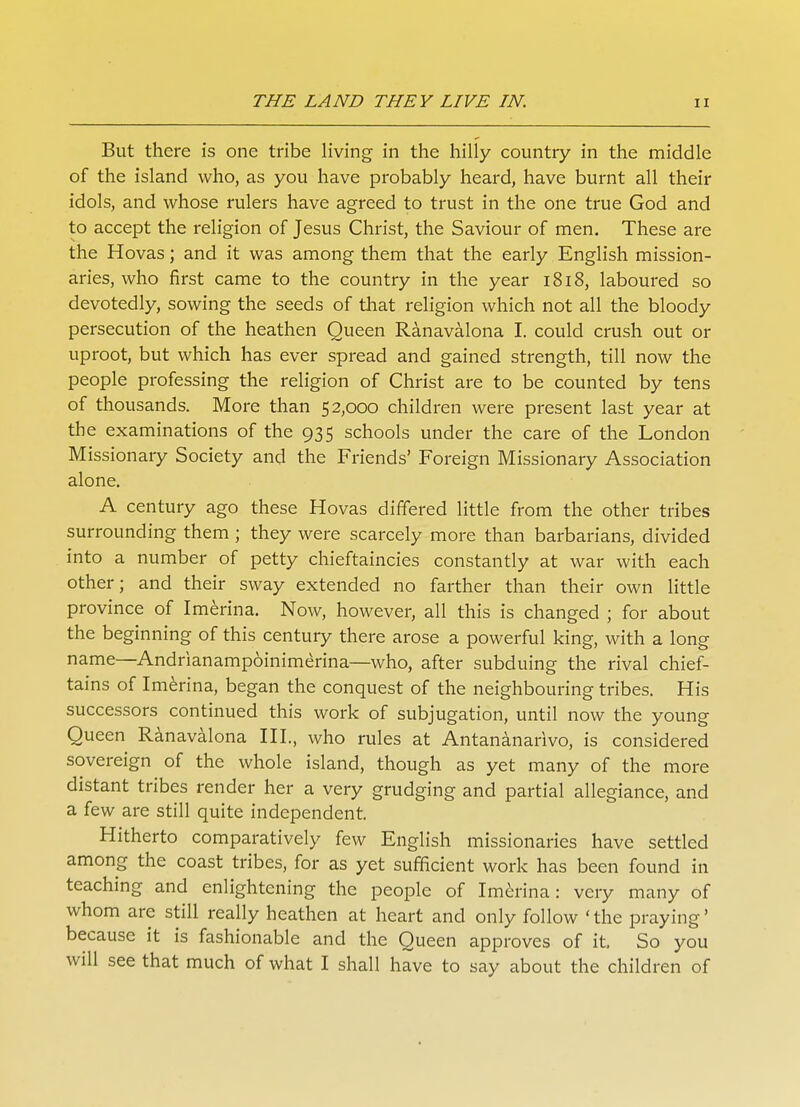 But there is one tribe living in the hilly country in the middle of the island who, as you have probably heard, have burnt all their idols, and whose rulers have agreed to trust in the one true God and to accept the religion of Jesus Christ, the Saviour of men. These are the Hovas; and it was among them that the early English mission- aries, who first came to the country in the year 1818, laboured so devotedly, sowing the seeds of that religion which not all the bloody persecution of the heathen Queen Ranavalona I. could crush out or uproot, but which has ever spread and gained strength, till now the people professing the religion of Christ are to be counted by tens of thousands. More than 52,000 children were present last year at the examinations of the 935 schools under the care of the London Missionary Society and the Friends' Foreign Missionary Association alone. A century ago these Hovas differed little from the other tribes surrounding them ; they were scarcely more than barbarians, divided into a number of petty chieftaincies constantly at war with each other; and their sway extended no farther than their own little province of Imerina. Now, however, all this is changed ; for about the beginning of this century there arose a powerful king, with a long name—Andrianampoinimerina—who, after subduing the rival chief- tains of Imerina, began the conquest of the neighbouring tribes. His successors continued this work of subjugation, until now the young Queen Ranavalona III., who rules at Antananarivo, is considered sovereign of the whole island, though as yet many of the more distant tribes render her a very grudging and partial allegiance, and a few are still quite independent. Hitherto comparatively few English missionaries have settled among the coast tribes, for as yet sufficient work has been found in teaching and enlightening the people of Imerina: very many of whom are still really heathen at heart and only follow 'the praying' because it is fashionable and the Queen approves of it. So you will see that much of what I shall have to say about the children of