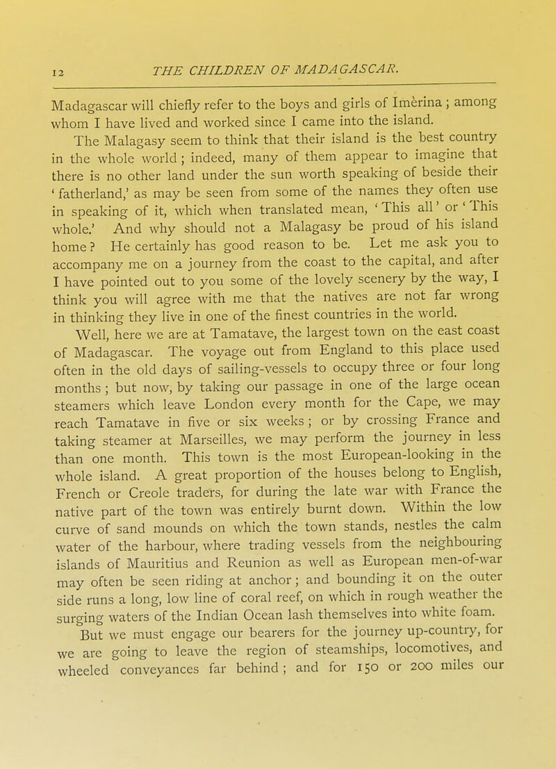 Madagascar will chiefly refer to the boys and girls of Imerina ; among whom I have lived and worked since I came into the island. The Malagasy seem to think that their island is the hest country in the whole world ; indeed, many of them appear to imagine that there is no other land under the sun worth speaking of beside their ' fatherland,' as may be seen from some of the names they often use in speaking of it, which when translated mean, ' This all' or ' This whole.' And why should not a Malagasy be proud of his island home ? He certainly has good reason to be. Let me ask you to accompany me on a journey from the coast to the capital, and after I have pointed out to you some of the lovely scenery by the way, I think you will agree with me that the natives are not far wrong in thinking they live in one of the finest countries in the world. Well, here we are at Tamatave, the largest town on the east coast of Madagascar. The voyage out from England to this place used often in the old days of sailing-vessels to occupy three or four long months ; but now, by taking our passage in one of the large ocean steamers which leave London every month for the Cape, we may reach Tamatave in five or six weeks ; or by crossing France and taking steamer at Marseilles, we may perform the journey in less than one month. This town is the most European-looking in the whole island. A great proportion of the houses belong to English, French or Creole traders, for during the late war with France the native part of the town was entirely burnt down. Within the low curve of sand mounds on which the town stands, nestles the calm water of the harbour, where trading vessels from the neighbouring islands of Mauritius and Reunion as well as European men-of-war may often be seen riding at anchor; and bounding it on the outer side runs a long, low line of coral reef, on which in rough weather the surging waters of the Indian Ocean lash themselves into white foam. But we must engage our bearers for the journey up-country, for we are going to leave the region of steamships, locomotives, and wheeled conveyances far behind; and for 150 or 200 miles our