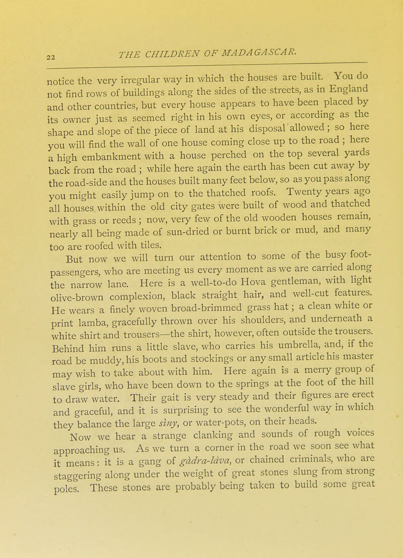 notice the very irregular way in which the houses are built. You do not find rows of buildings along the sides of the streets, as in England and other countries, but every house appears to have been placed by its owner just as seemed right in his own eyes, or according as the shape and slope of the piece of land at his disposal' allowed ; so here you will find the wall of one house coming close up to the road ; here a high embankment with a house perched on the top several yards back from the road ; while here again the earth has been cut away by the road-side and the houses built many feet below, so as you pass along you might easily jump on to the thatched roofs. Twenty years ago all houses, within the old city gates were built of wood and thatched with grass or reeds ; now, very few of the old wooden houses remain, nearly all being made of sun-dried or burnt brick or mud, and many too are roofed with tiles. But now we will turn our attention to some of the busy foot- passengers, who are meeting us every moment as we are carried along the narrow lane. Here is a well-to-do Hova gentleman, with light olive-brown complexion, black straight hair, and well-cut features. He wears a finely woven broad-brimmed grass hat; a clean white or print lamba, gracefully thrown over his shoulders, and underneath a white shirt and trousers—the shirt, however, often outside the trousers. Behind him runs a little slave, who carries his umbrella, and, if the road be muddy, his boots and stockings or any small article his master may wish to take about with him. Here again is a merry group of slave girls, who have been down to the springs at the foot of the hill to draw water. Their gait is very steady and their figures are erect and graceful, and it is surprising to see the wonderful way in which they balance the large siny, or water-pots, on their heads. Now we hear a strange clanking and sounds of rough voices approaching us. As we turn a corner in the road we soon see what it means: it is a gang of gddra-ldva, or chained criminals, who are staggering along under the weight of great stones slung from strong poles. These stones are probably being taken to build some great