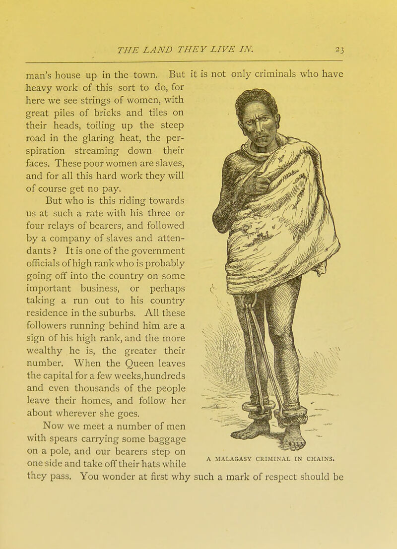 man's house up in the town. But i heavy work of this sort to do, for here we see strings of women, with great piles of bricks and tiles on their heads, toiling up the steep road in the glaring heat, the per- spiration streaming down their faces. These poor women are slaves, and for all this hard work they will of course get no pay. But who is this riding towards us at such a rate with his three or four relays of bearers, and followed by a company of slaves and atten- dants ? It is one of the government officials of high rank who is probably going off into the country on some important business, or perhaps taking a run out to his country residence in the suburbs. All these followers running behind him are a sign of his high rank, and the more wealthy he is, the greater their number. When the Queen leaves the capital for a few weeks,hundreds and even thousands of the people leave their homes, and follow her about wherever she goes. Now we meet a number of men with spears carrying some baggage on a pole, and our bearers step on one side and take off their hats while they pass. You wonder at first why is not only criminals who have A MALAGASY CRIMINAL IN CHAINS. such a mark of respect should be