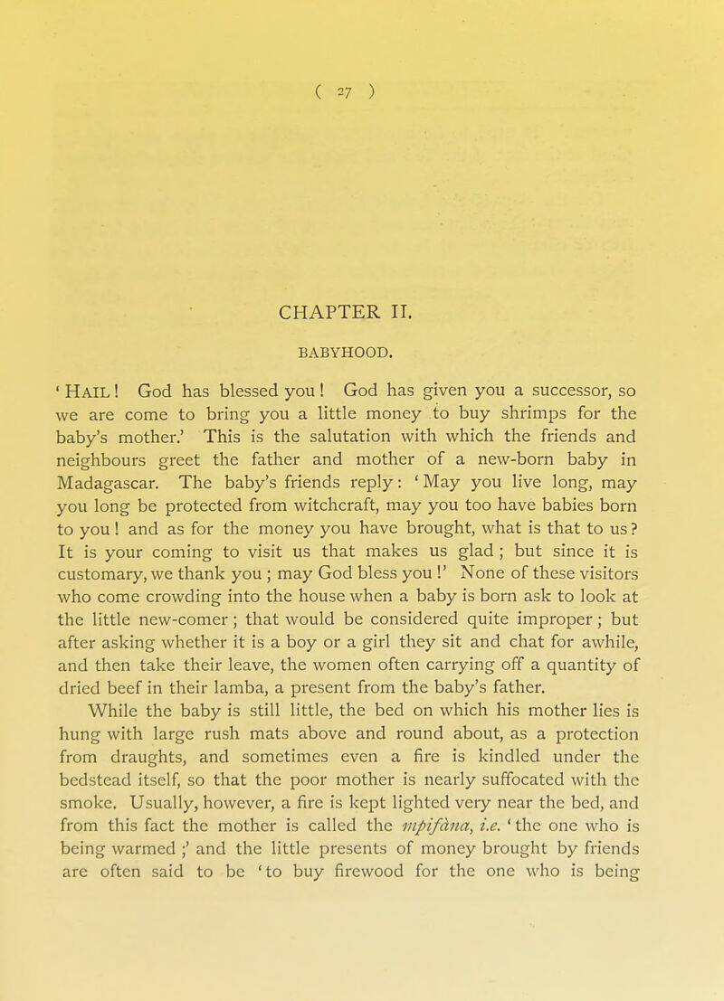 ( V ) CHAPTER II. BABYHOOD. ' Hail ! God has blessed you ! God has given you a successor, so we are come to bring you a little money to buy shrimps for the baby's mother.' This is the salutation with which the friends and neighbours greet the father and mother of a new-born baby in Madagascar. The baby's friends reply: ' May you live long, may you long be protected from witchcraft, may you too have babies born to you ! and as for the money you have brought, what is that to us ? It is your coming to visit us that makes us glad ; but since it is customary, we thank you ; may God bless you !' None of these visitors who come crowding into the house when a baby is born ask to look at the little new-comer; that would be considered quite improper; but after asking whether it is a boy or a girl they sit and chat for awhile, and then take their leave, the women often carrying off a quantity of dried beef in their lamba, a present from the baby's father. While the baby is still little, the bed on which his mother lies is hung with large rush mats above and round about, as a protection from draughts, and sometimes even a fire is kindled under the bedstead itself, so that the poor mother is nearly suffocated with the smoke. Usually, however, a fire is kept lighted very near the bed, and from this fact the mother is called the mpifclna, i.e. ' the one who is being warmed ;' and the little presents of money brought by friends are often said to be 'to buy firewood for the one who is being