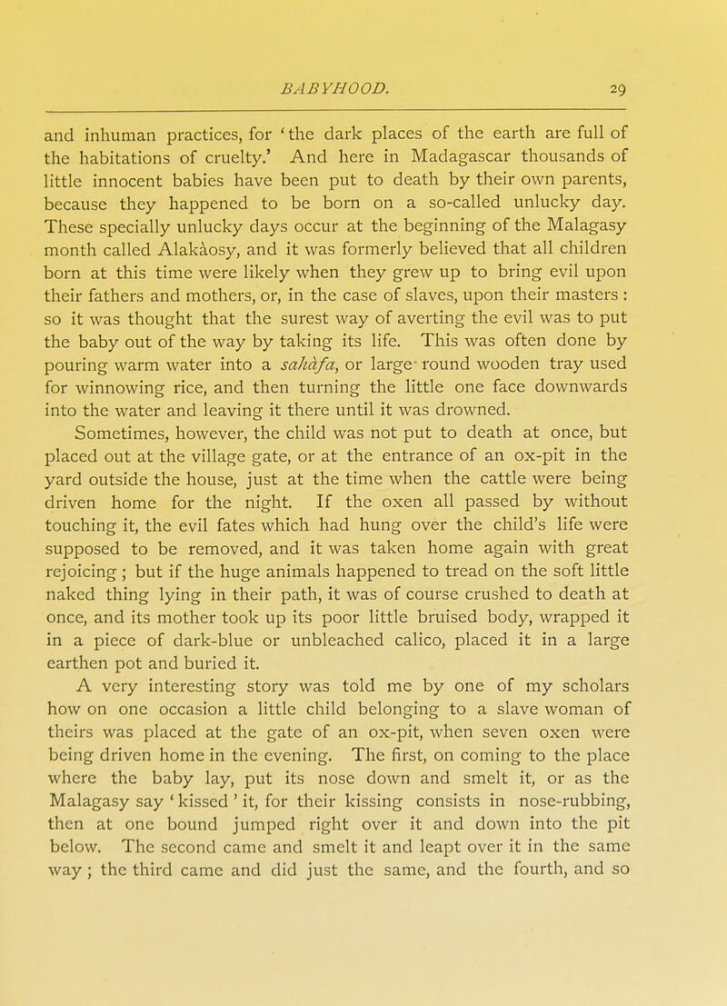 and inhuman practices, for ' the dark places of the earth are full of the habitations of cruelty.' And here in Madagascar thousands of little innocent babies have been put to death by their own parents, because they happened to be born on a so-called unlucky day. These specially unlucky days occur at the beginning of the Malagasy month called Alakaosy, and it was formerly believed that all children born at this time were likely when they grew up to bring evil upon their fathers and mothers, or, in the case of slaves, upon their masters : so it was thought that the surest way of averting the evil was to put the baby out of the way by taking its life. This was often done by pouring warm water into a sahdfa, or large round wooden tray used for winnowing rice, and then turning the little one face downwards into the water and leaving it there until it was drowned. Sometimes, however, the child was not put to death at once, but placed out at the village gate, or at the entrance of an ox-pit in the yard outside the house, just at the time when the cattle were being driven home for the night. If the oxen all passed by without touching it, the evil fates which had hung over the child's life were supposed to be removed, and it was taken home again with great rejoicing ; but if the huge animals happened to tread on the soft little naked thing lying in their path, it was of course crushed to death at once, and its mother took up its poor little bruised body, wrapped it in a piece of dark-blue or unbleached calico, placed it in a large earthen pot and buried it. A very interesting story was told me by one of my scholars how on one occasion a little child belonging to a slave woman of theirs was placed at the gate of an ox-pit, when seven oxen were being driven home in the evening. The first, on coming to the place where the baby lay, put its nose down and smelt it, or as the Malagasy say ' kissed ' it, for their kissing consists in nose-rubbing, then at one bound jumped right over it and down into the pit below. The second came and smelt it and leapt over it in the same way ; the third came and did just the same, and the fourth, and so