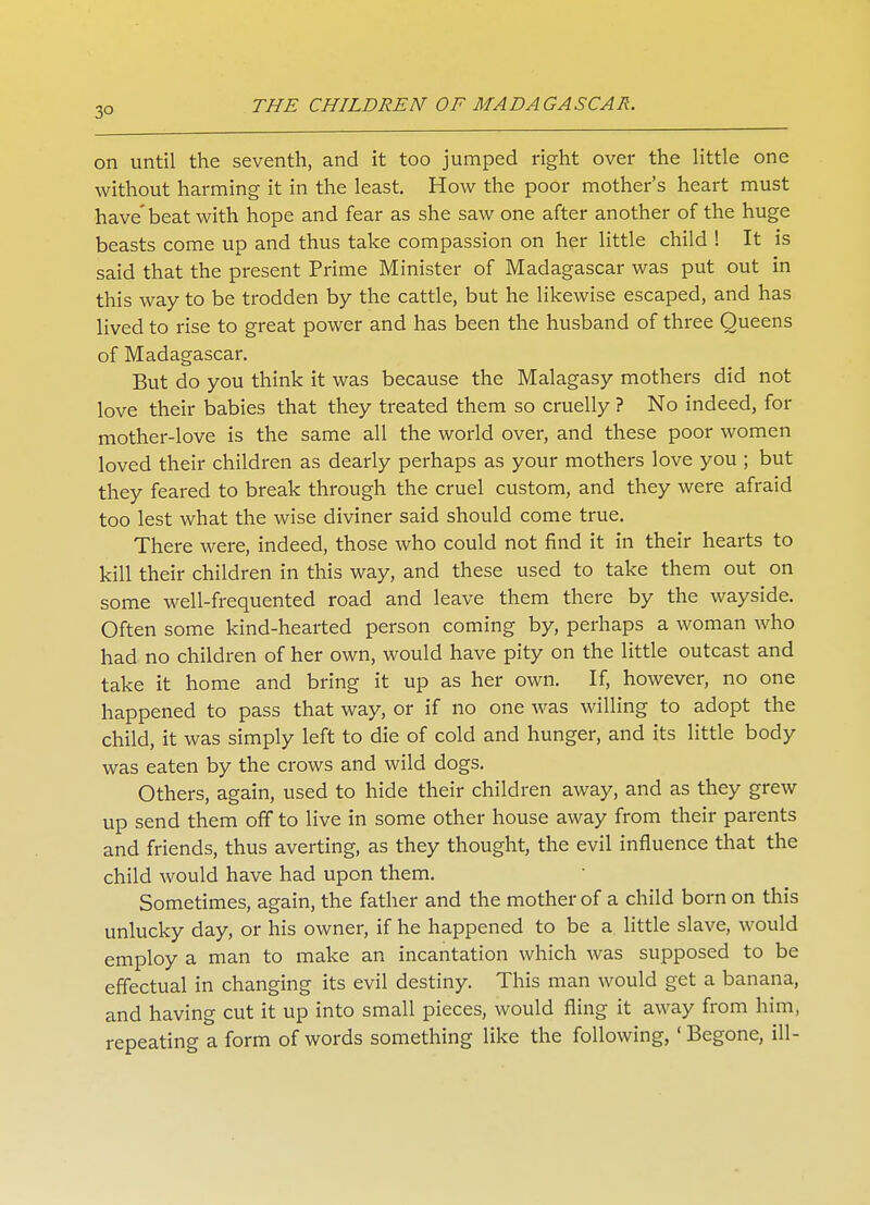 3° on until the seventh, and it too jumped right over the little one without harming it in the least. How the poor mother's heart must have'beat with hope and fear as she saw one after another of the huge beasts come up and thus take compassion on her little child ! It is said that the present Prime Minister of Madagascar was put out in this way to be trodden by the cattle, but he likewise escaped, and has lived to rise to great power and has been the husband of three Queens of Madagascar. But do you think it was because the Malagasy mothers did not love their babies that they treated them so cruelly ? No indeed, for mother-love is the same all the world over, and these poor women loved their children as dearly perhaps as your mothers love you ; but they feared to break through the cruel custom, and they were afraid too lest what the wise diviner said should come true. There were, indeed, those who could not find it in their hearts to kill their children in this way, and these used to take them out on some well-frequented road and leave them there by the wayside. Often some kind-hearted person coming by, perhaps a woman who had no children of her own, would have pity on the little outcast and take it home and bring it up as her own. If, however, no one happened to pass that way, or if no one was willing to adopt the child, it was simply left to die of cold and hunger, and its little body was eaten by the crows and wild dogs. Others, again, used to hide their children away, and as they grew up send them off to live in some other house away from their parents and friends, thus averting, as they thought, the evil influence that the child would have had upon them. Sometimes, again, the father and the mother of a child born on this unlucky day, or his owner, if he happened to be a little slave, would employ a man to make an incantation which was supposed to be effectual in changing its evil destiny. This man would get a banana, and having cut it up into small pieces, would fling it away from him, repeating a form of words something like the following, 'Begone, ill-