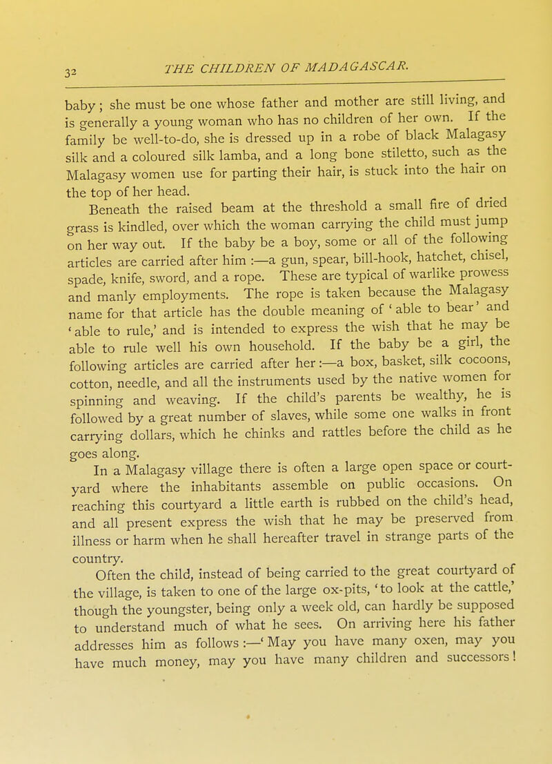 baby; she must be one whose father and mother are still living, and is generally a young woman who has no children of her own. If the family be well-to-do, she is dressed up in a robe of black Malagasy silk and a coloured silk lamba, and a long bone stiletto, such as the Malagasy women use for parting their hair, is stuck into the hair on the top of her head. Beneath the raised beam at the threshold a small fire of dried grass is kindled, over which the woman carrying the child must jump on her way out. If the baby be a boy, some or all of the following articles are carried after him :—a gun, spear, bill-hook, hatchet, chisel, spade, knife, sword, and a rope. These are typical of warlike prowess and manly employments. The rope is taken because the Malagasy name for that article has the double meaning of ' able to bear' and ' able to rule,' and is intended to express the wish that he may be able to rule well his own household. If the baby be a girl, the following articles are carried after her:—a box, basket, silk cocoons, cotton, needle, and all the instruments used by the native women for spinning and weaving. If the child's parents be wealthy, he is followed by a great number of slaves, while some one walks in front cariying dollars, which he chinks and rattles before the child as he goes along. In a Malagasy village there is often a large open space or court- yard where the inhabitants assemble on public occasions. On reaching this courtyard a little earth is rubbed on the child's head, and all present express the wish that he may be preserved from illness or harm when he shall hereafter travel in strange parts of the country. Often the child, instead of being carried to the great courtyard of the village, is taken to one of the large ox-pits, 'to look at the cattle,' though the youngster, being only a week old, can hardly be supposed to understand much of what he sees. On arriving here his father addresses him as follows :—' May you have many oxen, may you have much money, may you have many children and successors!