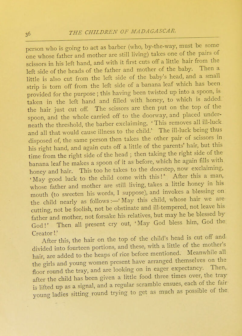 person who is going to act as barber (who, by-the-way, must be some one whose father and mother are still living) takes one of the pairs of scissors in his left hand, and with it first cuts off a little hair from the left side of the heads of the father and mother of the baby. Then a little is also cut from the left side of the baby's head, and a small strip is torn off from the left side of a banana leaf which has been provided for the purpose ; this having been twisted up into a spoon, is taken in the left hand and filled with honey, to which is added the hair just cut off. The scissors are then put on the top of the spoon, and the whole carried off to the doorway, and placed under- neath the threshold, the barber exclaiming, ' This removes all ill-luck and all that would cause illness to the child.' The ill-luck being thus disposed of, the same person then takes the other pair of scissors in his right hand, and again cuts off a little of the parents' hair, but this time from the right side of the head ; then taking the right side of the banana leaf he makes a spoon of it as before, which he again fills with honey and hair. This too he takes to the doorstep, now exclaiming, 'May good luck to the child come with this!' After this a man, whose father and mother are still living, takes a little honey m his mouth (to sweeten his words, I suppose), and invokes a blessing on the child nearly as follows:—' May this child, whose hair we are cutting not be foolish, not be obstinate and ill-tempered, not leave his father and mother, not forsake his relatives, but may he be blessed by God!' Then all present cry out, 'May God bless him, God the Creditor ^' After this, the hair on the top of the child's head is cut off and divided into fourteen portions, and these, with a little of the mother s hair are added to the heaps of rice before mentioned. Meanwhile all the -iris and young women present have arranged themselves on the floo? round the tray, and are looking on in eager expectancy. Then, after the child has been given a little food three times over, the tray is lifted up as a signal, and a regular scramble ensues, each of the fair young ladies sitting round trying to get as much as possible of the