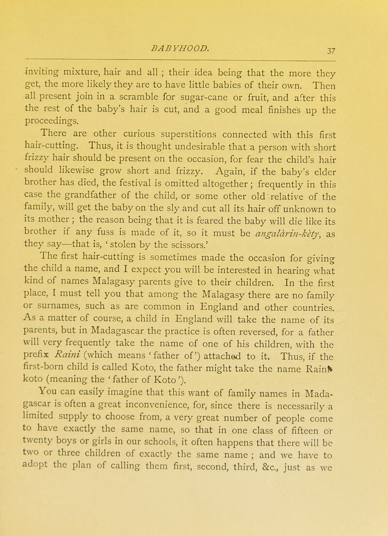 inviting mixture, hair and all ; their idea being that the more they get, the more likely they are to have little babies of their own. Then all present join in a scramble for sugar-cane or fruit, and after this the rest of the baby's hair is cut, and a good meal finishes up the proceedings. There are other curious superstitions connected with this first hair-cutting. Thus, it is thought undesirable that a person with short frizzy hair should be present on the occasion, for fear the child's hair should likewise grow short and frizzy. Again, if the baby's elder brother has died, the festival is omitted altogether; frequently in this case the grandfather of the child, or some other old' relative of the family, will get the baby on the sly and cut all its hair off unknown to its mother; the reason being that it is feared the baby will die like its brother if any fuss is made of it, so it must be angalarin-kety, as they say—that is, ' stolen by the scissors.' The first hair-cutting is sometimes made the occasion for giving the child a name, and I expect you will be interested in hearing what kind of names Malagasy parents give to their children. In the first place, I must tell you that among the Malagasy there are no family or surnames, such as are common in England and other countries. As a matter of course, a child in England will take the name of its parents, but in Madagascar the practice is often reversed, for a father will very frequently take the name of one of his children, with the prefix Raini (which means 'father of) attached to it. Thus, if the first-born child is called Koto, the father might take the name Raini* koto (meaning the ' father of Koto'). You can easily imagine that this want of family names in Mada- gascar is often a great inconvenience, for, since there is necessarily a limited supply to choose from, a very great number of people come to have exactly the same name, so that in one class of fifteen or twenty boys or girls in our schools, it often happens that there will be two or three children of exactly the same name ; and we have to adopt the plan of calling them first, second, third, &c, just as we